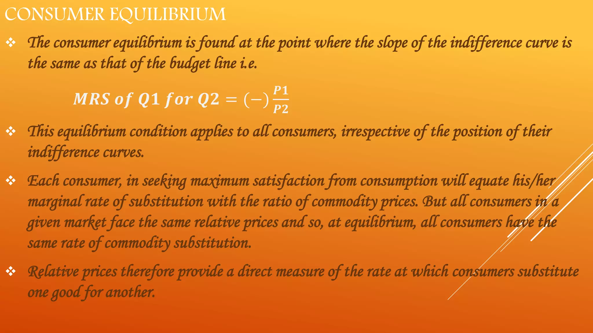 CONSUMER EQUILIBRIUM
 The consumer equilibrium is found at the point where the slope of the indifference curve is
the same as that of the budget line i.e.
𝑴𝑹𝑺 𝒐𝒇 𝑸𝟏 𝒇𝒐𝒓 𝑸𝟐 = (−)
𝑷𝟏
𝑷𝟐
 This equilibrium condition applies to all consumers, irrespective of the position of their
indifference curves.
 Each consumer, in seeking maximum satisfaction from consumption will equate his/her
marginal rate of substitution with the ratio of commodity prices. But all consumers in a
given market face the same relative prices and so, at equilibrium, all consumers have the
same rate of commodity substitution.
 Relative prices therefore provide a direct measure of the rate at which consumers substitute
one good for another.
 