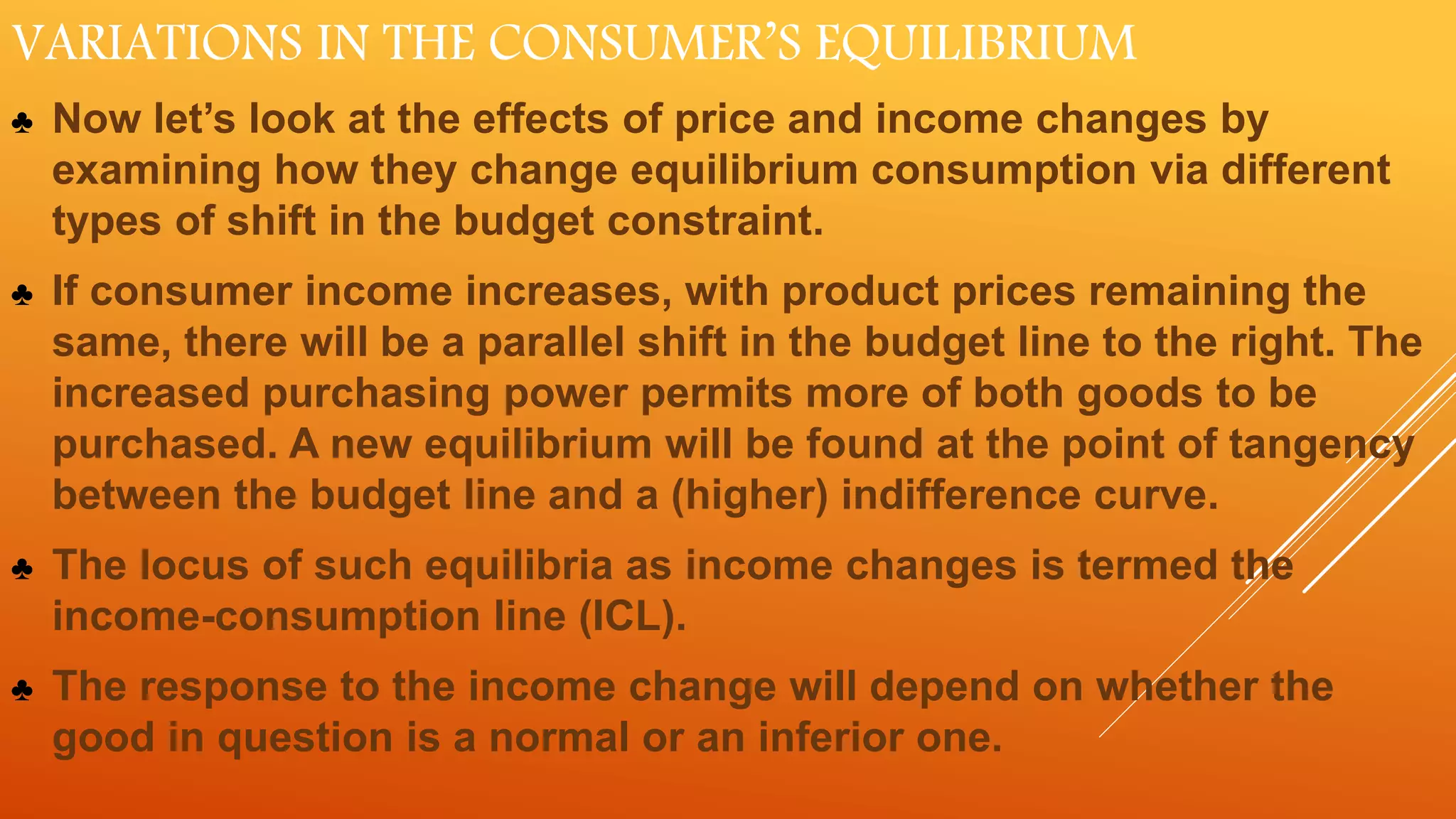 VARIATIONS IN THE CONSUMER’S EQUILIBRIUM
♣ Now let’s look at the effects of price and income changes by
examining how they change equilibrium consumption via different
types of shift in the budget constraint.
♣ If consumer income increases, with product prices remaining the
same, there will be a parallel shift in the budget line to the right. The
increased purchasing power permits more of both goods to be
purchased. A new equilibrium will be found at the point of tangency
between the budget line and a (higher) indifference curve.
♣ The locus of such equilibria as income changes is termed the
income-consumption line (ICL).
♣ The response to the income change will depend on whether the
good in question is a normal or an inferior one.
 