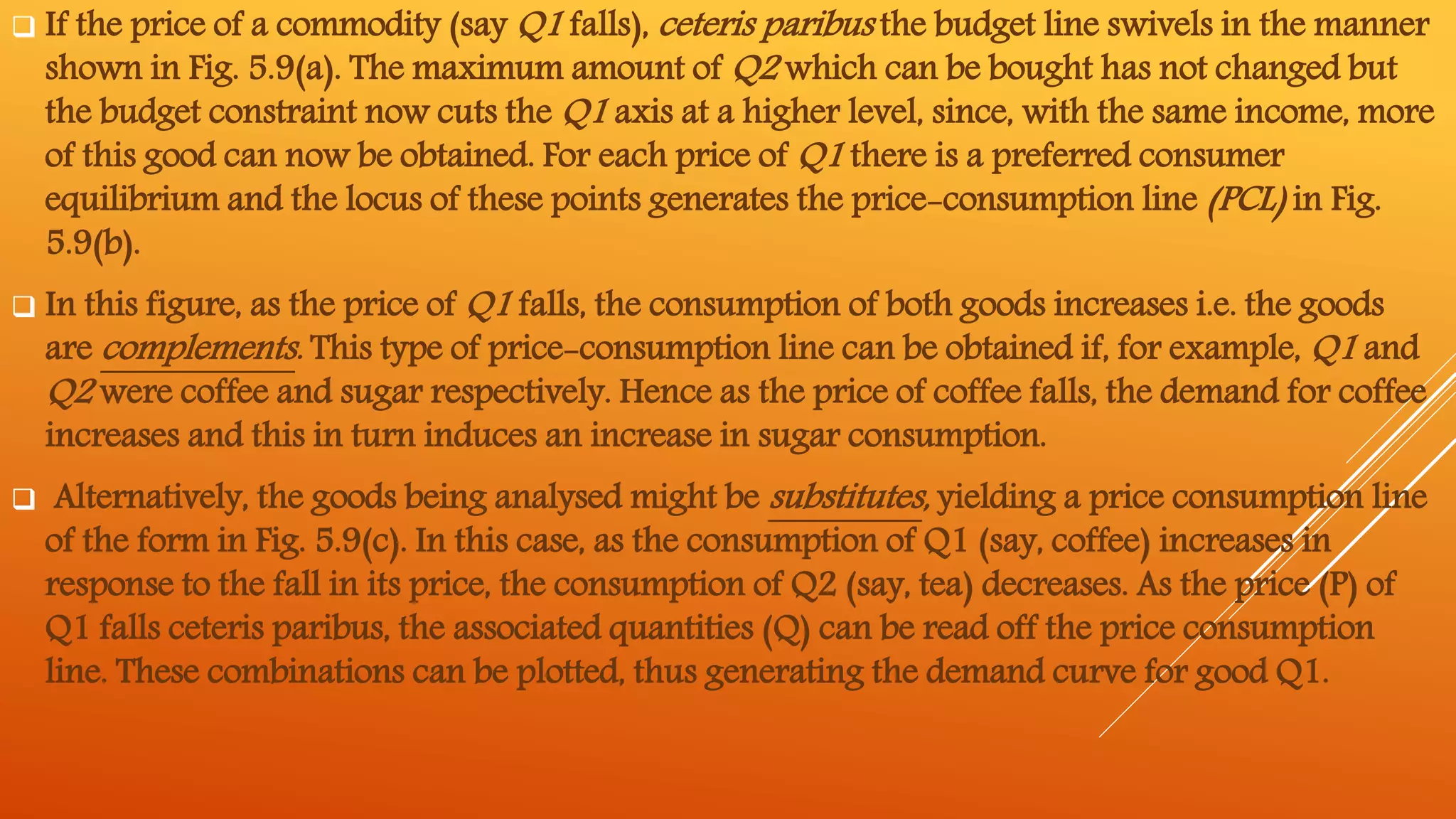  If the price of a commodity (say Q1 falls), ceteris paribus the budget line swivels in the manner
shown in Fig. 5.9(a). The maximum amount of Q2 which can be bought has not changed but
the budget constraint now cuts the Q1 axis at a higher level, since, with the same income, more
of this good can now be obtained. For each price of Q1 there is a preferred consumer
equilibrium and the locus of these points generates the price-consumption line (PCL) in Fig.
5.9(b).
 In this figure, as the price of Q1 falls, the consumption of both goods increases i.e. the goods
are complements. This type of price-consumption line can be obtained if, for example, Q1 and
Q2 were coffee and sugar respectively. Hence as the price of coffee falls, the demand for coffee
increases and this in turn induces an increase in sugar consumption.
 Alternatively, the goods being analysed might be substitutes, yielding a price consumption line
of the form in Fig. 5.9(c). In this case, as the consumption of Q1 (say, coffee) increases in
response to the fall in its price, the consumption of Q2 (say, tea) decreases. As the price (P) of
Q1 falls ceteris paribus, the associated quantities (Q) can be read off the price consumption
line. These combinations can be plotted, thus generating the demand curve for good Q1.
 