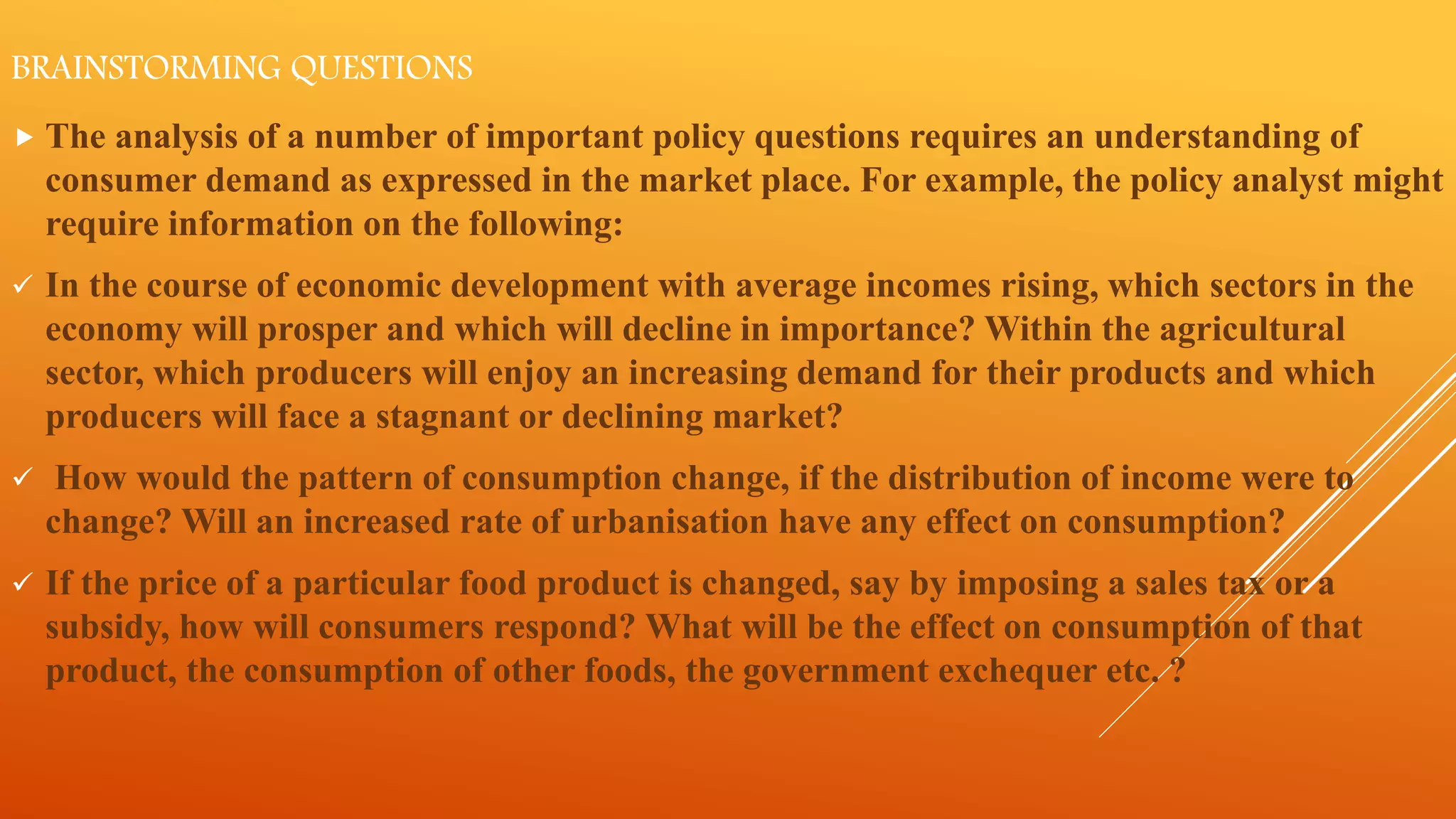 BRAINSTORMING QUESTIONS
 The analysis of a number of important policy questions requires an understanding of
consumer demand as expressed in the market place. For example, the policy analyst might
require information on the following:
 In the course of economic development with average incomes rising, which sectors in the
economy will prosper and which will decline in importance? Within the agricultural
sector, which producers will enjoy an increasing demand for their products and which
producers will face a stagnant or declining market?
 How would the pattern of consumption change, if the distribution of income were to
change? Will an increased rate of urbanisation have any effect on consumption?
 If the price of a particular food product is changed, say by imposing a sales tax or a
subsidy, how will consumers respond? What will be the effect on consumption of that
product, the consumption of other foods, the government exchequer etc. ?
 