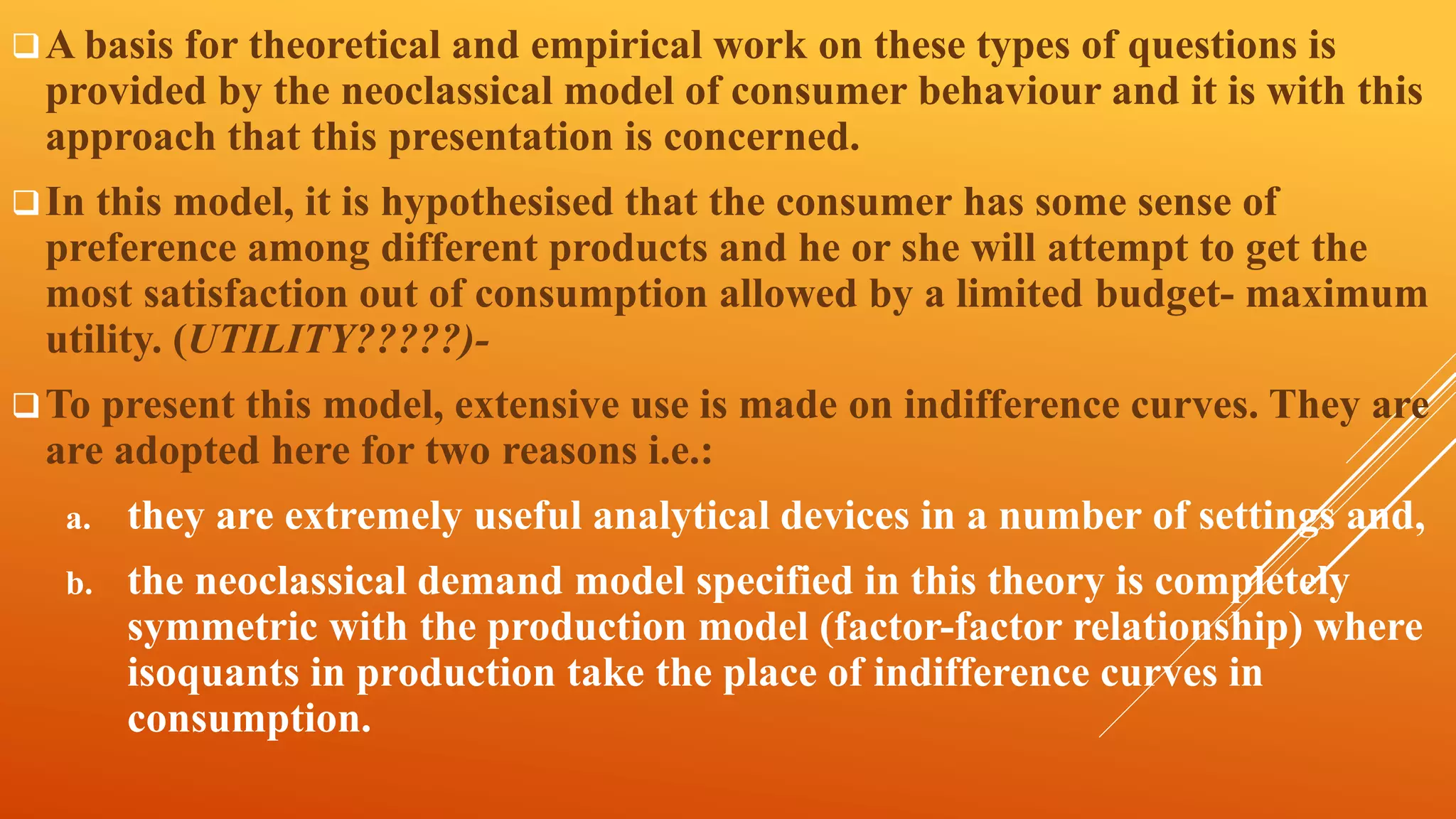 A basis for theoretical and empirical work on these types of questions is
provided by the neoclassical model of consumer behaviour and it is with this
approach that this presentation is concerned.
In this model, it is hypothesised that the consumer has some sense of
preference among different products and he or she will attempt to get the
most satisfaction out of consumption allowed by a limited budget- maximum
utility. (UTILITY?????)-
To present this model, extensive use is made on indifference curves. They are
are adopted here for two reasons i.e.:
a. they are extremely useful analytical devices in a number of settings and,
b. the neoclassical demand model specified in this theory is completely
symmetric with the production model (factor-factor relationship) where
isoquants in production take the place of indifference curves in
consumption.
 
