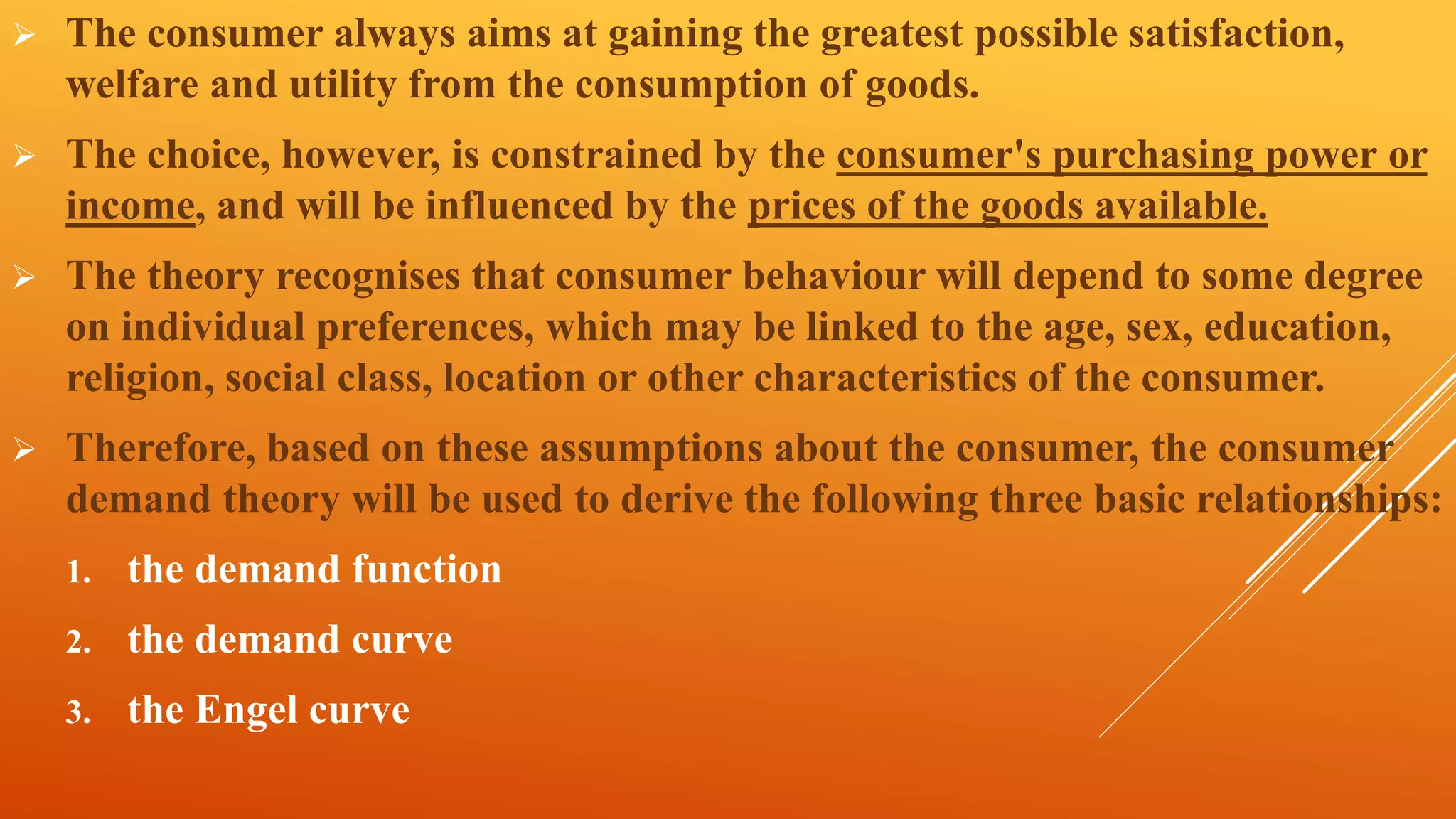  The consumer always aims at gaining the greatest possible satisfaction,
welfare and utility from the consumption of goods.
 The choice, however, is constrained by the consumer's purchasing power or
income, and will be influenced by the prices of the goods available.
 The theory recognises that consumer behaviour will depend to some degree
on individual preferences, which may be linked to the age, sex, education,
religion, social class, location or other characteristics of the consumer.
 Therefore, based on these assumptions about the consumer, the consumer
demand theory will be used to derive the following three basic relationships:
1. the demand function
2. the demand curve
3. the Engel curve
 