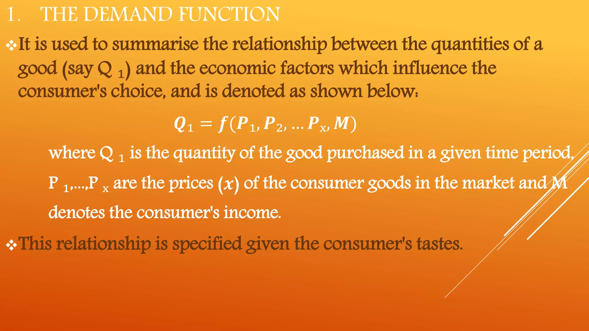 1. THE DEMAND FUNCTION
It is used to summarise the relationship between the quantities of a
good (say Q ₁) and the economic factors which influence the
consumer's choice, and is denoted as shown below:
𝑸₁ = 𝒇(𝑷₁, 𝑷₂, … 𝑷ₓ, 𝑴)
where Q ₁ is the quantity of the good purchased in a given time period,
P ₁,...,P ₓ are the prices (𝒙) of the consumer goods in the market and M
denotes the consumer's income.
This relationship is specified given the consumer's tastes.
 