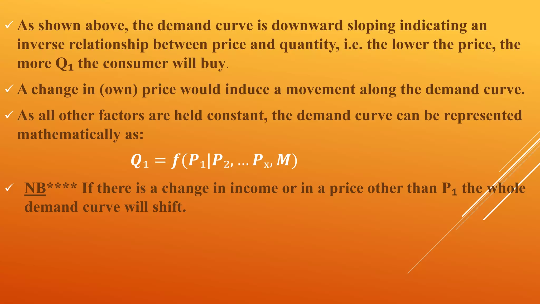 As shown above, the demand curve is downward sloping indicating an
inverse relationship between price and quantity, i.e. the lower the price, the
more Q₁ the consumer will buy.
 A change in (own) price would induce a movement along the demand curve.
 As all other factors are held constant, the demand curve can be represented
mathematically as:
𝑸₁ = 𝒇(𝑷₁|𝑷₂, … 𝑷ₓ, 𝑴)
 NB**** If there is a change in income or in a price other than P₁ the whole
demand curve will shift.
 