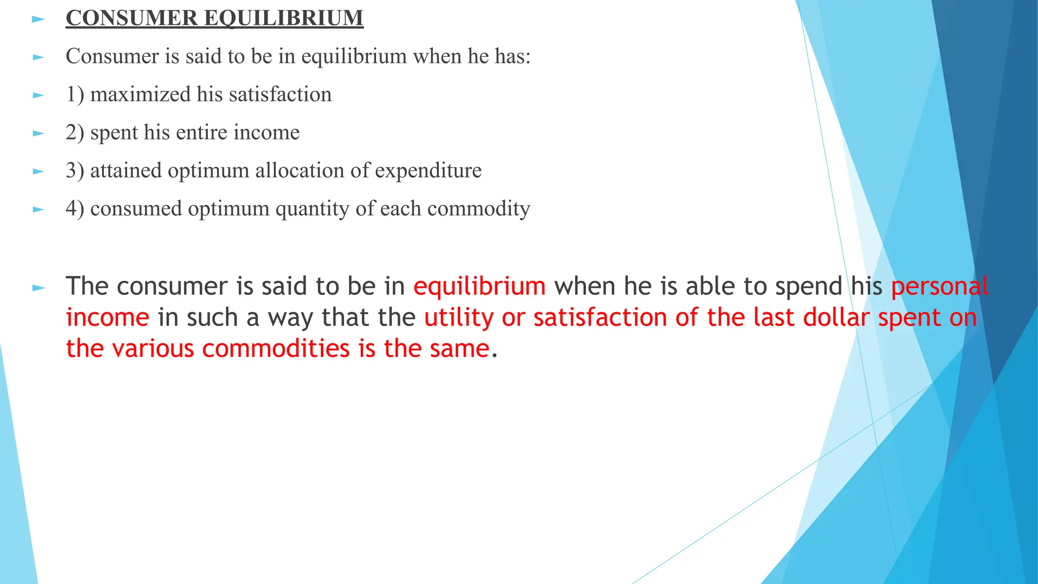 ► CONSUMER EQUILIBRIUM
► Consumer is said to be in equilibrium when he has:
► 1) maximized his satisfaction
► 2) spent his entire income
► 3) attained optimum allocation of expenditure
► 4) consumed optimum quantity of each commodity
► The consumer is said to be in equilibrium when he is able to spend his personal
income in such a way that the utility or satisfaction of the last dollar spent on
the various commodities is the same.
 