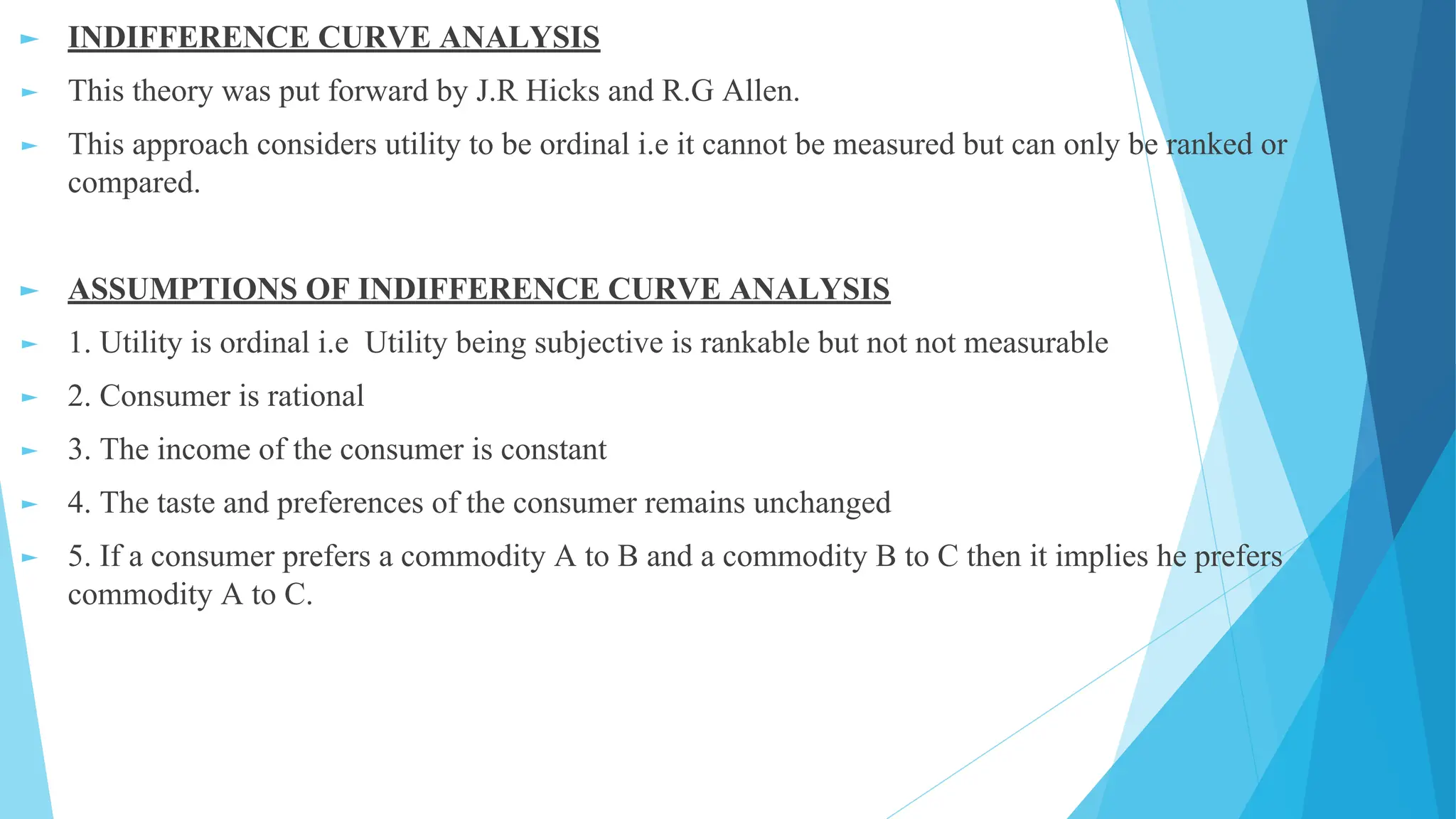 ► INDIFFERENCE CURVE ANALYSIS
► This theory was put forward by J.R Hicks and R.G Allen.
► This approach considers utility to be ordinal i.e it cannot be measured but can only be ranked or
compared.
► ASSUMPTIONS OF INDIFFERENCE CURVE ANALYSIS
► 1. Utility is ordinal i.e Utility being subjective is rankable but not not measurable
► 2. Consumer is rational
► 3. The income of the consumer is constant
► 4. The taste and preferences of the consumer remains unchanged
► 5. If a consumer prefers a commodity A to B and a commodity B to C then it implies he prefers
commodity A to C.
 
