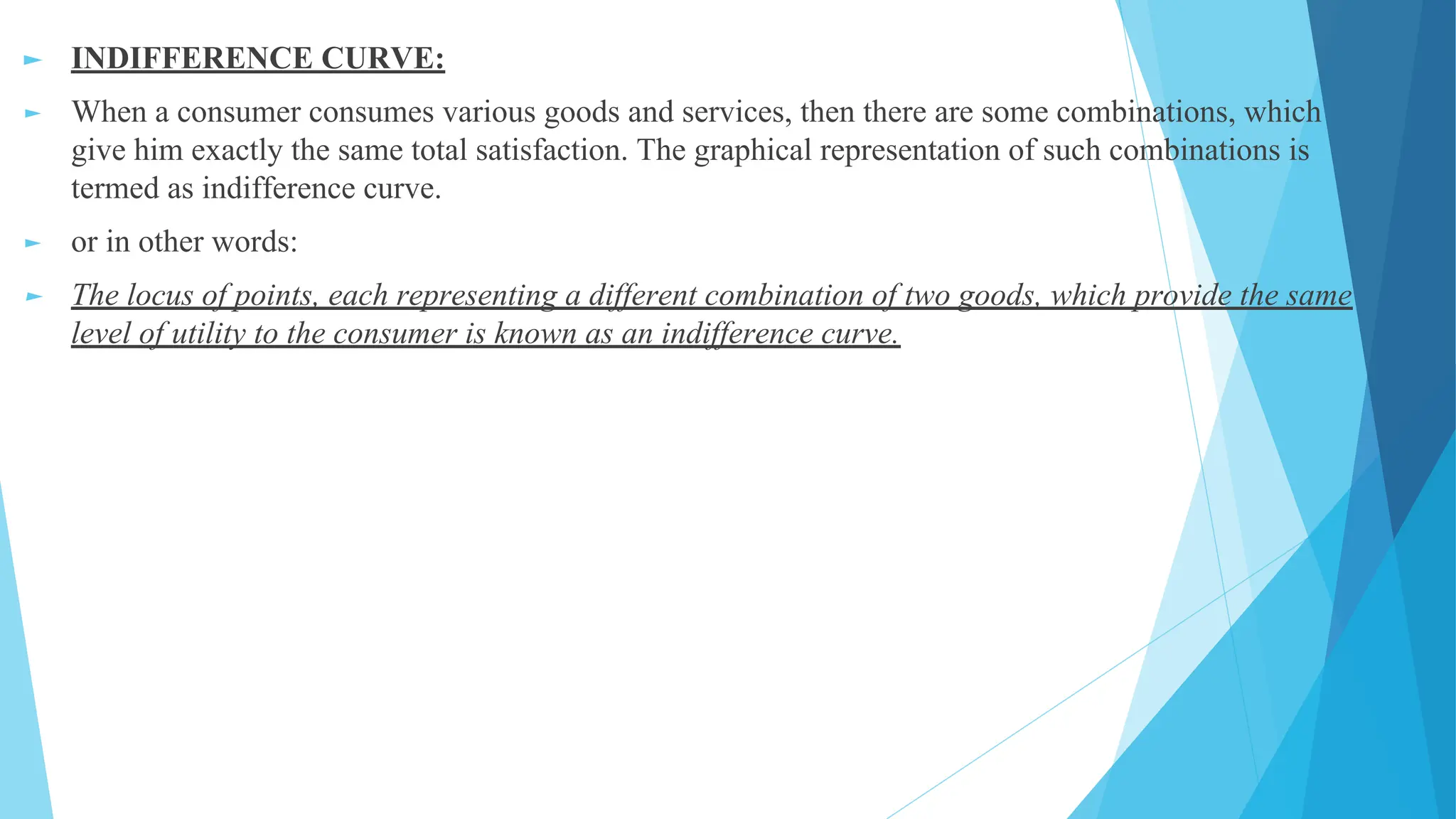 ► INDIFFERENCE CURVE:
► When a consumer consumes various goods and services, then there are some combinations, which
give him exactly the same total satisfaction. The graphical representation of such combinations is
termed as indifference curve.
► or in other words:
► The locus of points, each representing a different combination of two goods, which provide the same
level of utility to the consumer is known as an indifference curve.
 