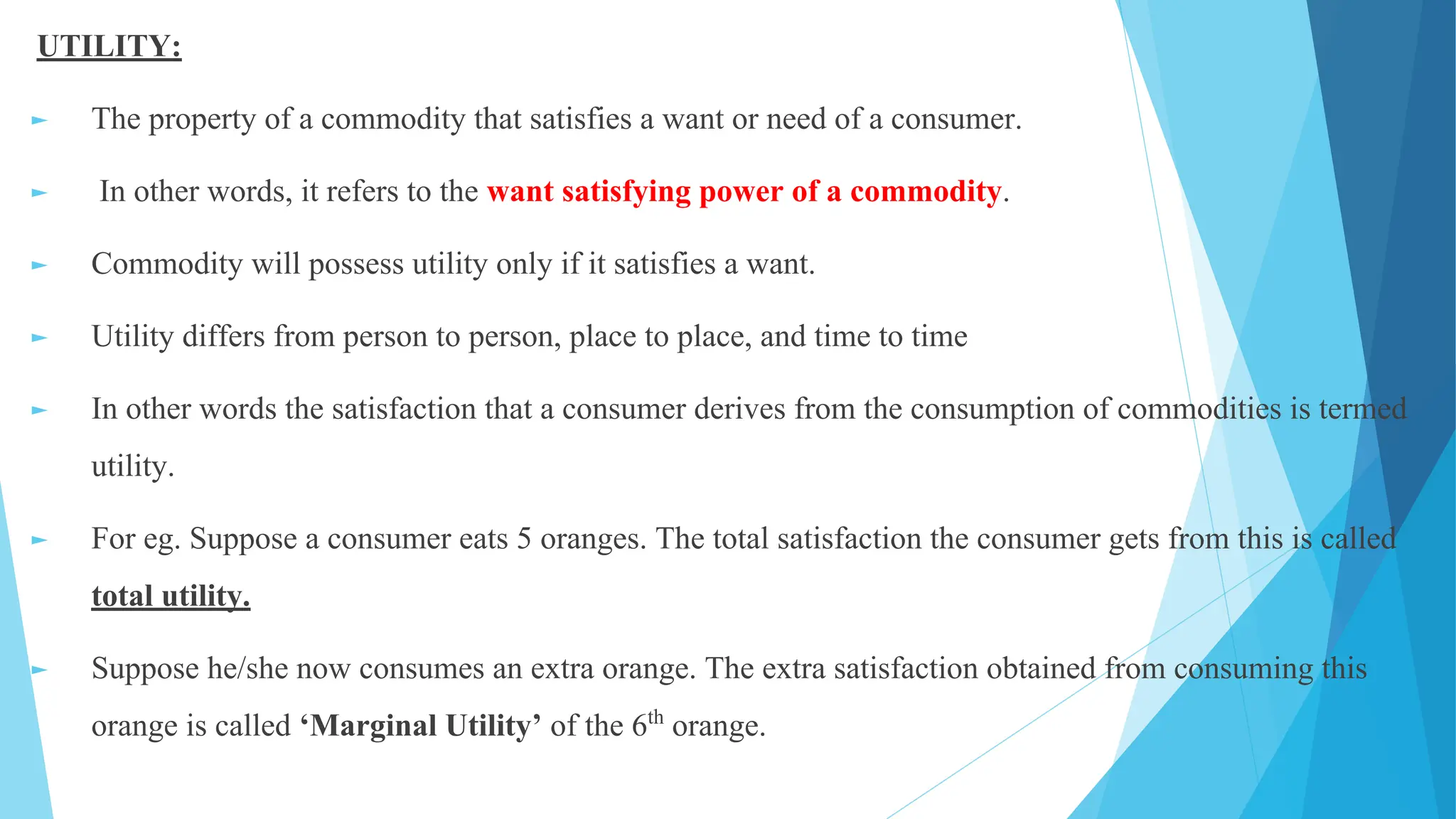 UTILITY:
► The property of a commodity that satisfies a want or need of a consumer.
► In other words, it refers to the want satisfying power of a commodity.
► Commodity will possess utility only if it satisfies a want.
► Utility differs from person to person, place to place, and time to time
► In other words the satisfaction that a consumer derives from the consumption of commodities is termed
utility.
► For eg. Suppose a consumer eats 5 oranges. The total satisfaction the consumer gets from this is called
total utility.
► Suppose he/she now consumes an extra orange. The extra satisfaction obtained from consuming this
orange is called ‘Marginal Utility’ of the 6th
orange.
 