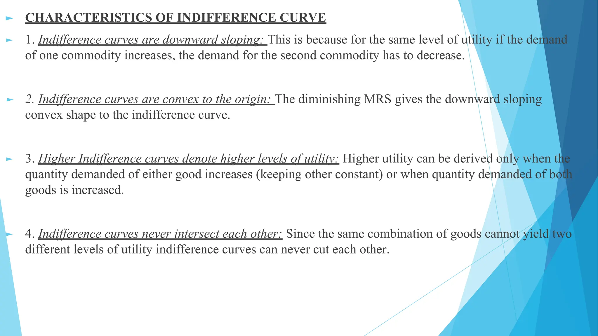 ► CHARACTERISTICS OF INDIFFERENCE CURVE
► 1. Indifference curves are downward sloping: This is because for the same level of utility if the demand
of one commodity increases, the demand for the second commodity has to decrease.
► 2. Indifference curves are convex to the origin: The diminishing MRS gives the downward sloping
convex shape to the indifference curve.
► 3. Higher Indifference curves denote higher levels of utility: Higher utility can be derived only when the
quantity demanded of either good increases (keeping other constant) or when quantity demanded of both
goods is increased.
► 4. Indifference curves never intersect each other: Since the same combination of goods cannot yield two
different levels of utility indifference curves can never cut each other.
 