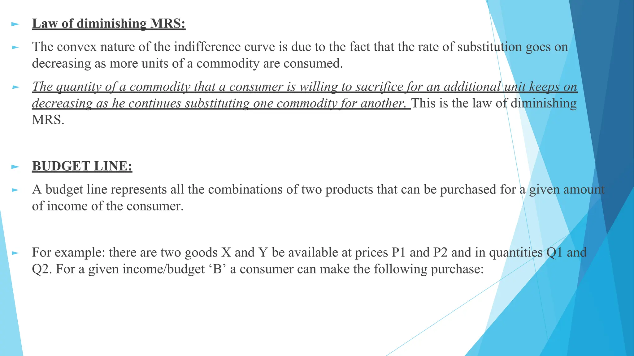 ► Law of diminishing MRS:
► The convex nature of the indifference curve is due to the fact that the rate of substitution goes on
decreasing as more units of a commodity are consumed.
► The quantity of a commodity that a consumer is willing to sacrifice for an additional unit keeps on
decreasing as he continues substituting one commodity for another. This is the law of diminishing
MRS.
► BUDGET LINE:
► A budget line represents all the combinations of two products that can be purchased for a given amount
of income of the consumer.
► For example: there are two goods X and Y be available at prices P1 and P2 and in quantities Q1 and
Q2. For a given income/budget ‘B’ a consumer can make the following purchase:
 