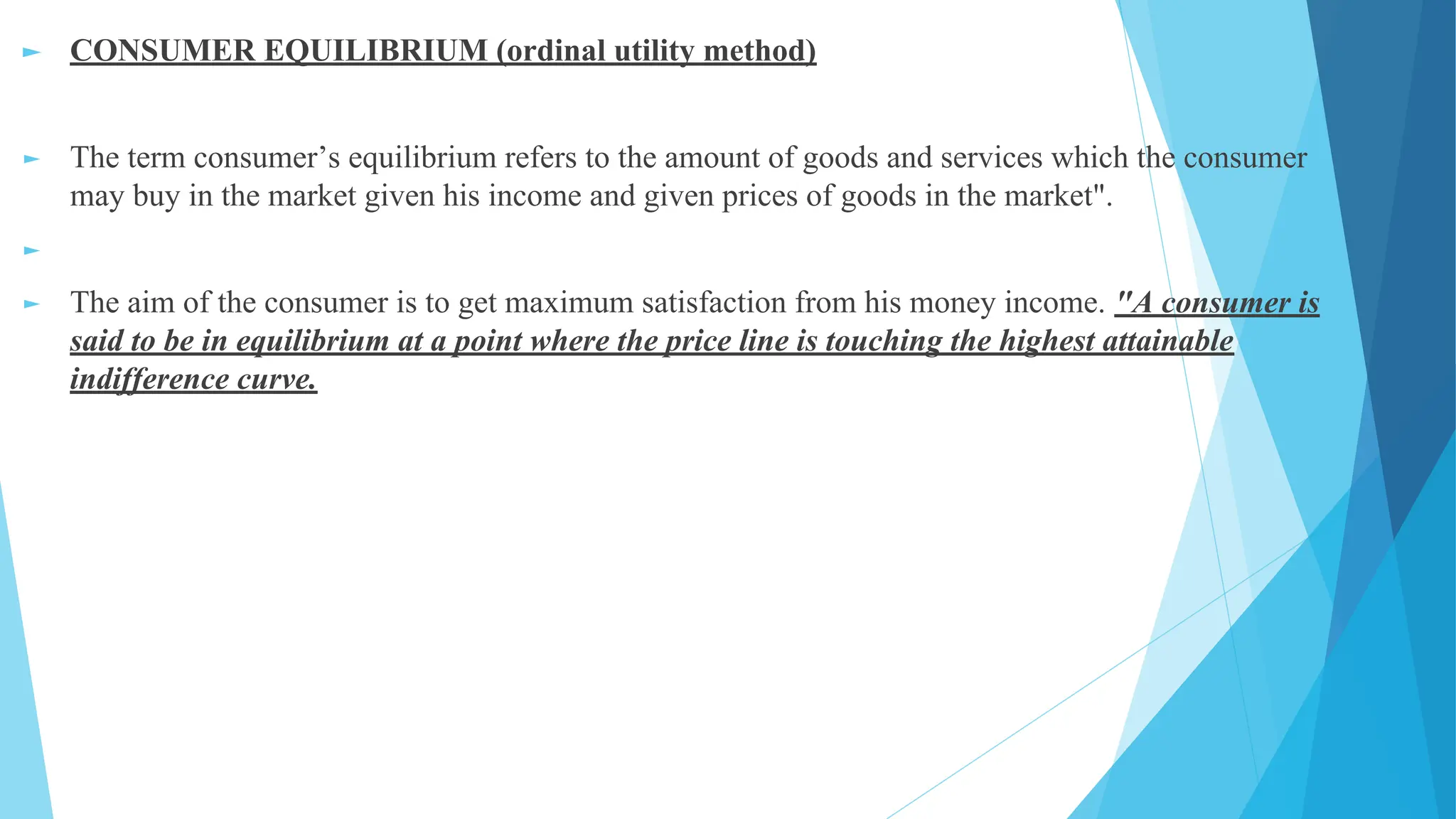 ► CONSUMER EQUILIBRIUM (ordinal utility method)
► The term consumer’s equilibrium refers to the amount of goods and services which the consumer
may buy in the market given his income and given prices of goods in the market".
►
► The aim of the consumer is to get maximum satisfaction from his money income. "A consumer is
said to be in equilibrium at a point where the price line is touching the highest attainable
indifference curve.
 