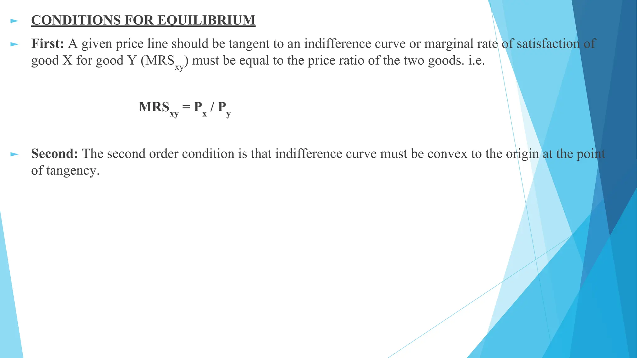► CONDITIONS FOR EQUILIBRIUM
► First: A given price line should be tangent to an indifference curve or marginal rate of satisfaction of
good X for good Y (MRSxy
) must be equal to the price ratio of the two goods. i.e.
MRSxy
= Px
/ Py
► Second: The second order condition is that indifference curve must be convex to the origin at the point
of tangency.
 