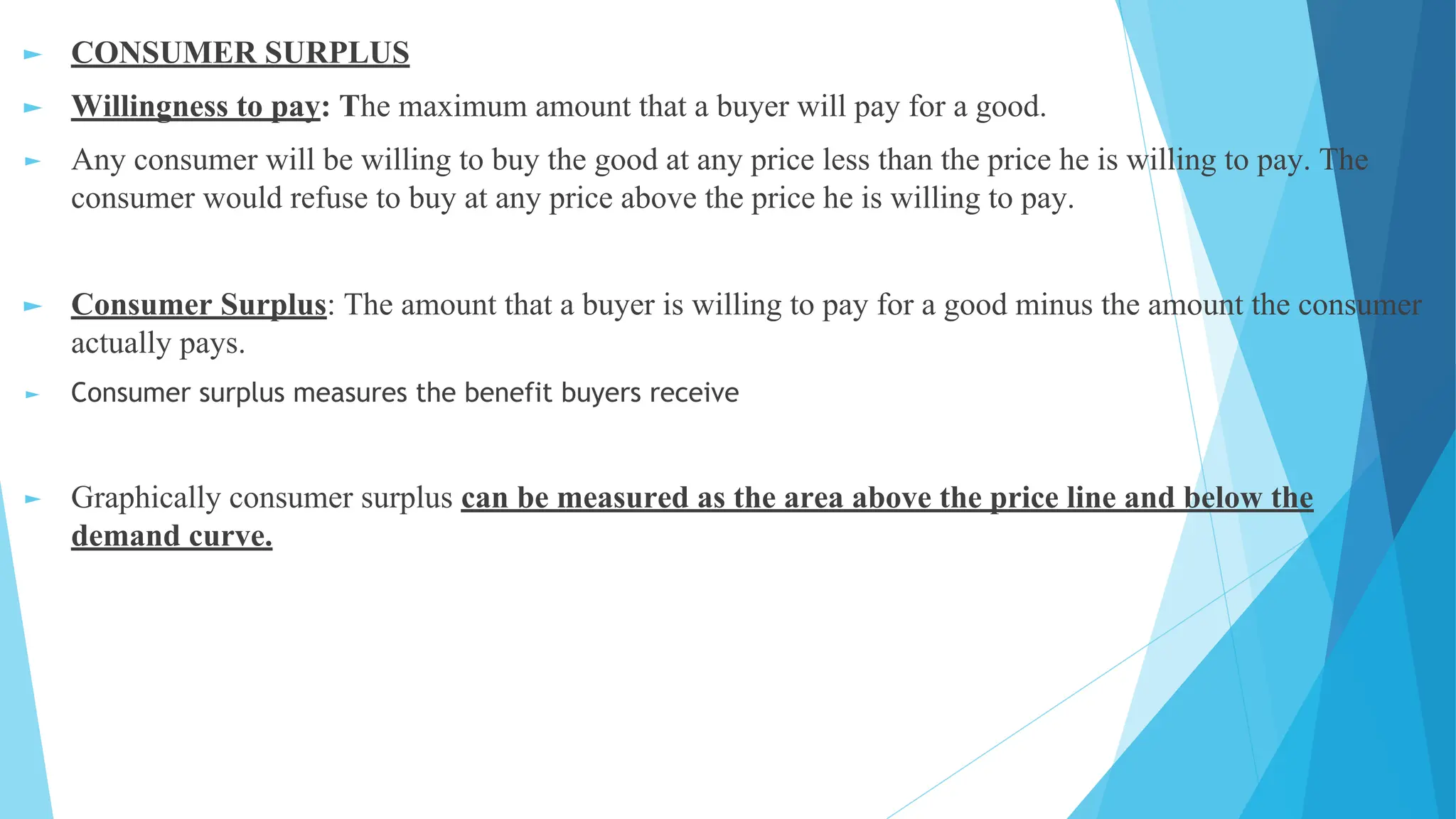 ► CONSUMER SURPLUS
► Willingness to pay: The maximum amount that a buyer will pay for a good.
► Any consumer will be willing to buy the good at any price less than the price he is willing to pay. The
consumer would refuse to buy at any price above the price he is willing to pay.
► Consumer Surplus: The amount that a buyer is willing to pay for a good minus the amount the consumer
actually pays.
► Consumer surplus measures the benefit buyers receive
► Graphically consumer surplus can be measured as the area above the price line and below the
demand curve.
 