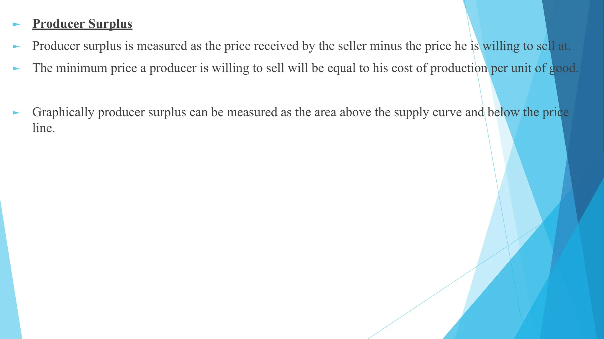 ► Producer Surplus
► Producer surplus is measured as the price received by the seller minus the price he is willing to sell at.
► The minimum price a producer is willing to sell will be equal to his cost of production per unit of good.
► Graphically producer surplus can be measured as the area above the supply curve and below the price
line.
 