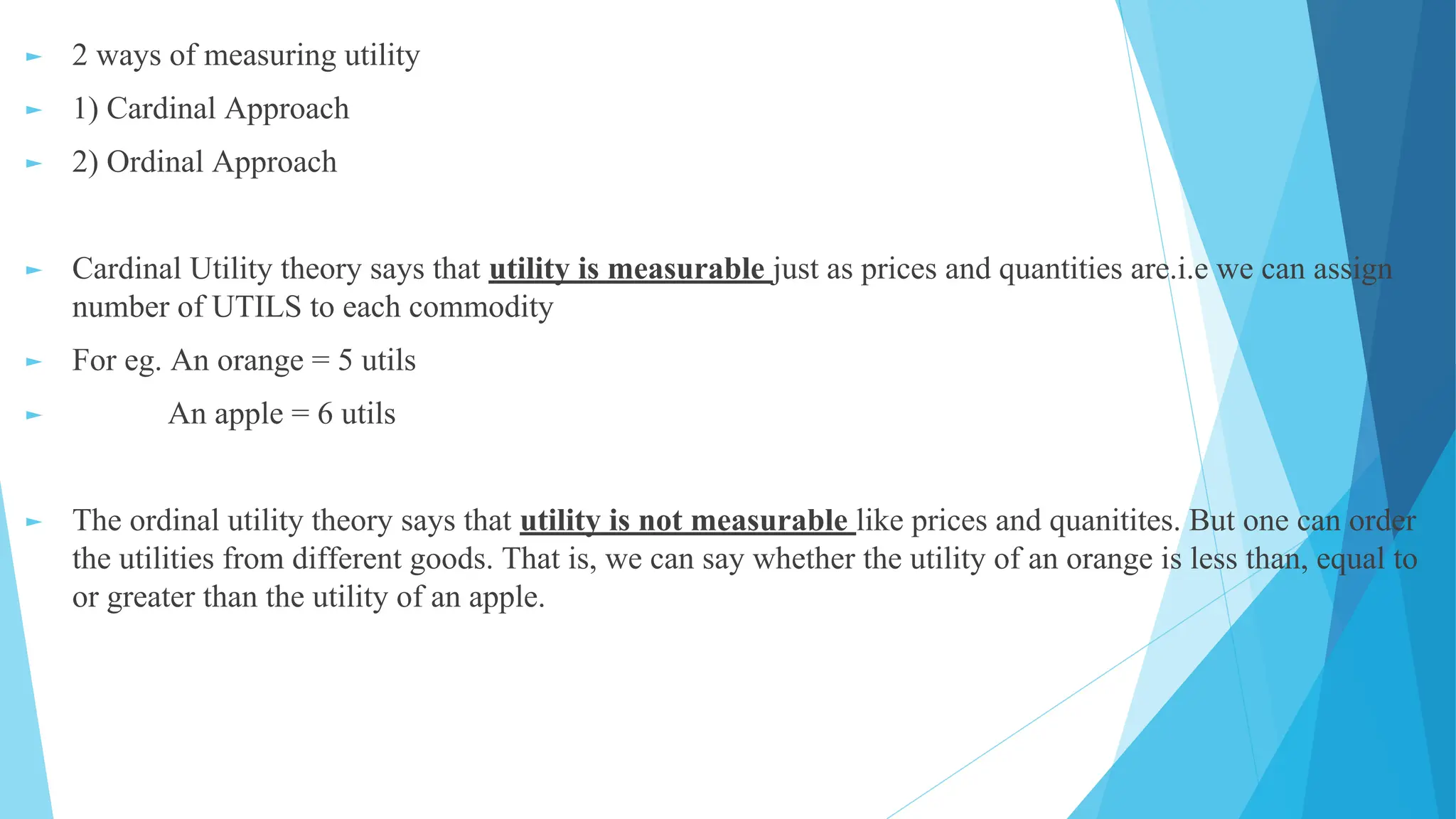 ► 2 ways of measuring utility
► 1) Cardinal Approach
► 2) Ordinal Approach
► Cardinal Utility theory says that utility is measurable just as prices and quantities are.i.e we can assign
number of UTILS to each commodity
► For eg. An orange = 5 utils
► An apple = 6 utils
► The ordinal utility theory says that utility is not measurable like prices and quanitites. But one can order
the utilities from different goods. That is, we can say whether the utility of an orange is less than, equal to
or greater than the utility of an apple.
 