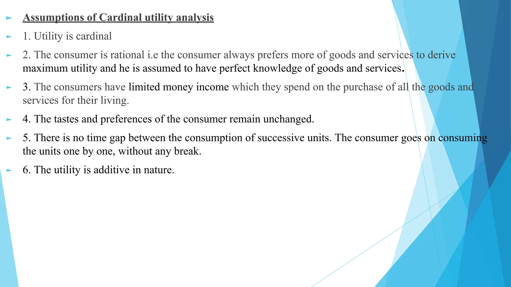 ► Assumptions of Cardinal utility analysis
► 1. Utility is cardinal
► 2. The consumer is rational i.e the consumer always prefers more of goods and services to derive
maximum utility and he is assumed to have perfect knowledge of goods and services.
► 3. The consumers have limited money income which they spend on the purchase of all the goods and
services for their living.
► 4. The tastes and preferences of the consumer remain unchanged.
► 5. There is no time gap between the consumption of successive units. The consumer goes on consuming
the units one by one, without any break.
► 6. The utility is additive in nature.
 