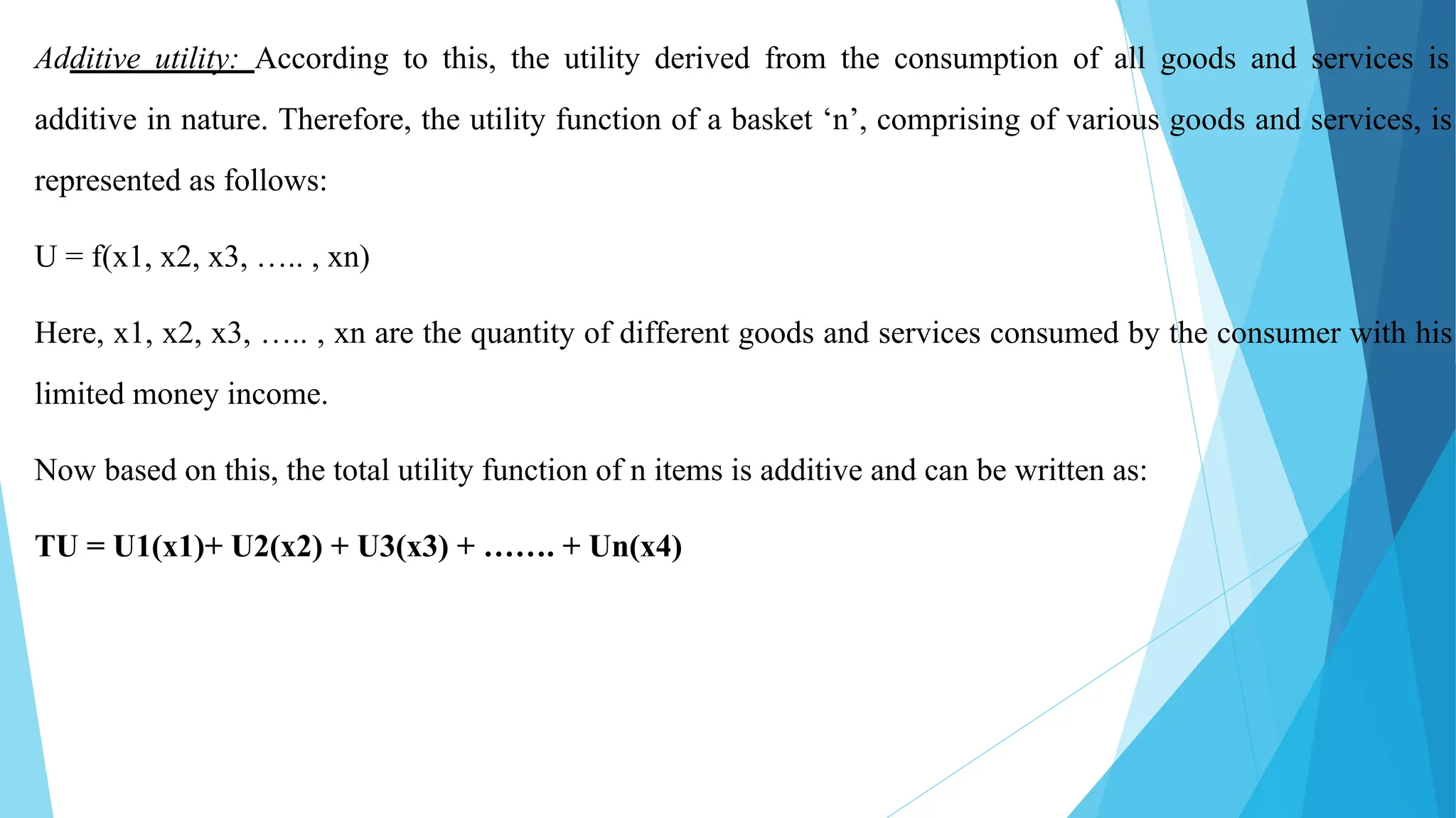 Additive utility: According to this, the utility derived from the consumption of all goods and services is
additive in nature. Therefore, the utility function of a basket ‘n’, comprising of various goods and services, is
represented as follows:
U = f(x1, x2, x3, ….. , xn)
Here, x1, x2, x3, ….. , xn are the quantity of different goods and services consumed by the consumer with his
limited money income.
Now based on this, the total utility function of n items is additive and can be written as:
TU = U1(x1)+ U2(x2) + U3(x3) + ……. + Un(x4)
 