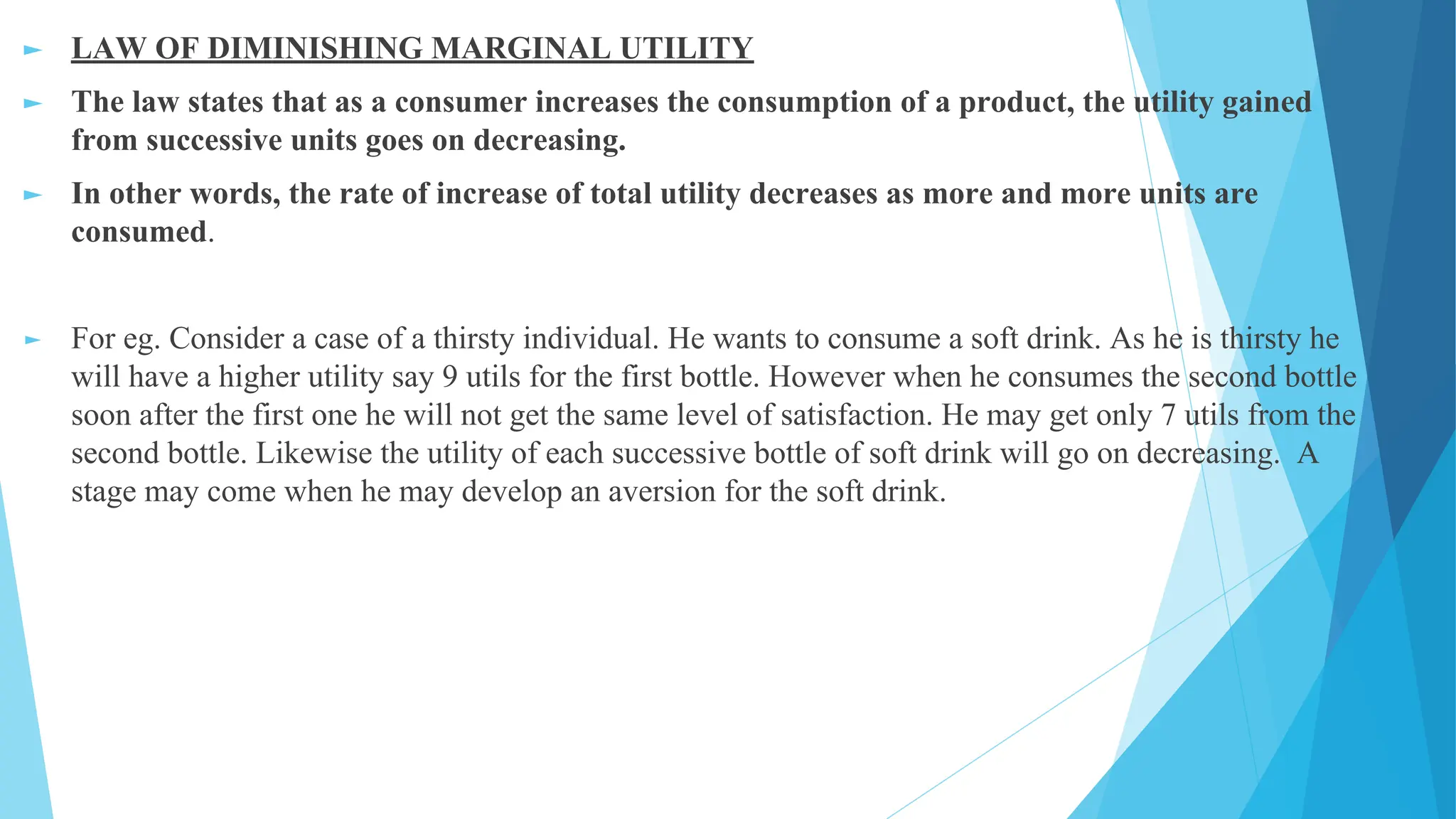 ► LAW OF DIMINISHING MARGINAL UTILITY
► The law states that as a consumer increases the consumption of a product, the utility gained
from successive units goes on decreasing.
► In other words, the rate of increase of total utility decreases as more and more units are
consumed.
► For eg. Consider a case of a thirsty individual. He wants to consume a soft drink. As he is thirsty he
will have a higher utility say 9 utils for the first bottle. However when he consumes the second bottle
soon after the first one he will not get the same level of satisfaction. He may get only 7 utils from the
second bottle. Likewise the utility of each successive bottle of soft drink will go on decreasing. A
stage may come when he may develop an aversion for the soft drink.
 