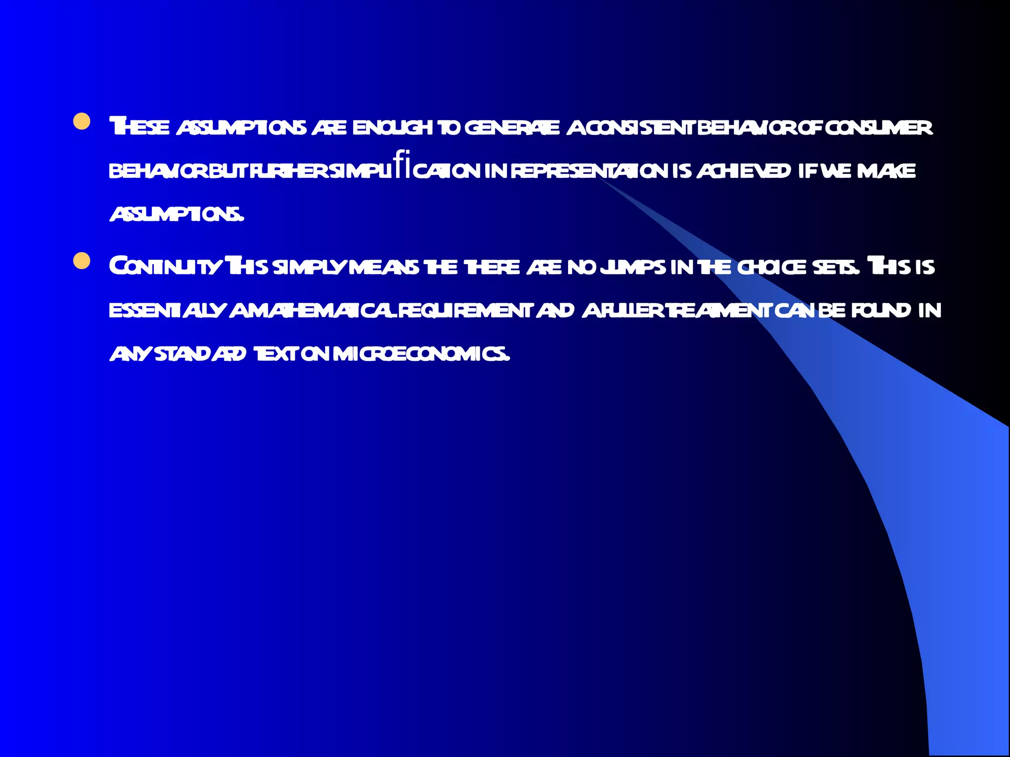 These assumptions are enough to generate a consistent behavior of consumer behavior but further simpliﬁcation in representation is achieved if we make assumptions. Continuity This simply means the there are no jumps in the choice sets. This is essentially a mathematical requirement and a fuller treatment can be found in any standard text on microeconomics.  