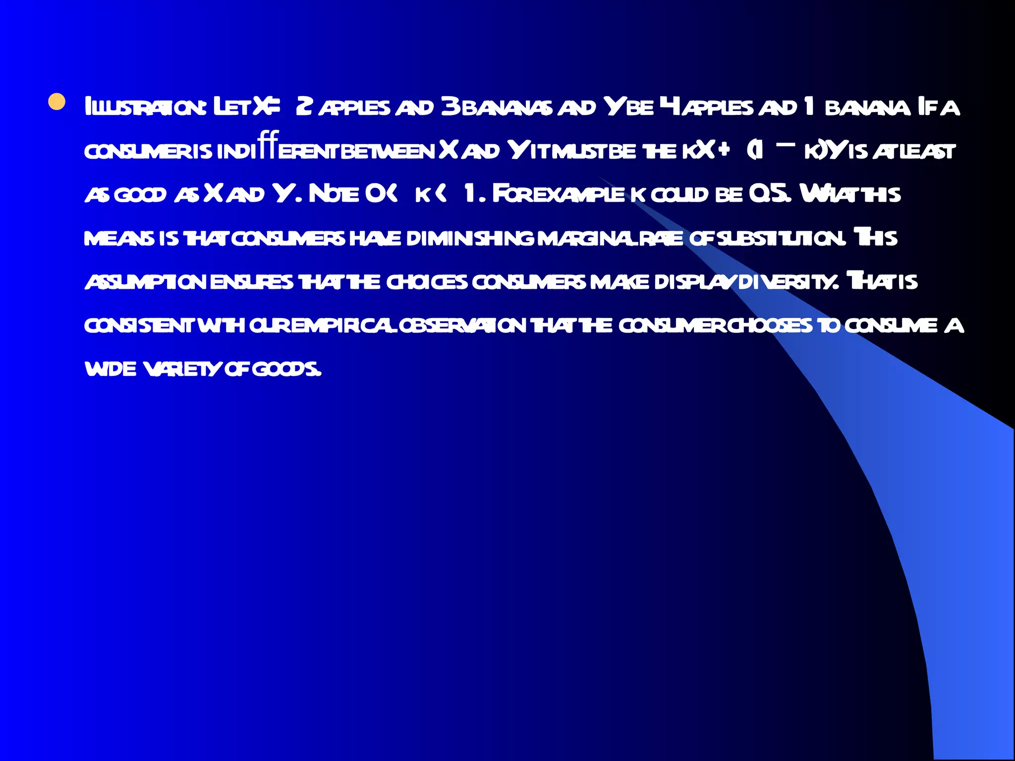 Illustration: Let X= 2 apples and 3 bananas and Y be 4 apples and 1 banana. If a consumer is indiﬀerent between X and Y it must be the kX + (1 − k)Y is at least as good as X and Y . Note 0 < k < 1. For example k could be 0.5. What this means is that consumers have diminishing marginal rate of substitution. This assumption ensures that the choices consumers make display diversity. That is consistent with our empirical observation that the consumer chooses to consume a wide variety of goods.  
