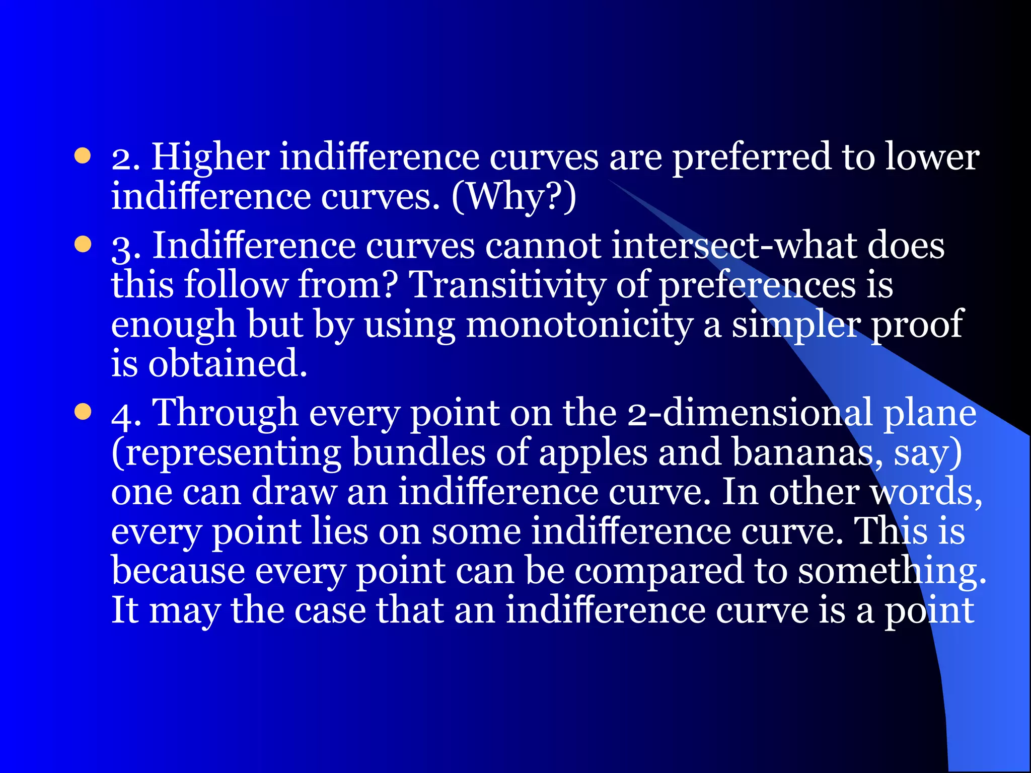 2.  Higher indiﬀerence curves are preferred to lower indiﬀerence curves. (Why?) 3. Indiﬀerence curves cannot intersect-what does this follow from? Transitivity of preferences is enough but by using monotonicity a simpler proof is obtained. 4. Through every point on the 2-dimensional plane (representing bundles of apples and bananas, say) one can draw an indiﬀerence curve. In other words, every point lies on some indiﬀerence curve. This is because every point can be compared to something. It may the case that an indiﬀerence curve is a point 
