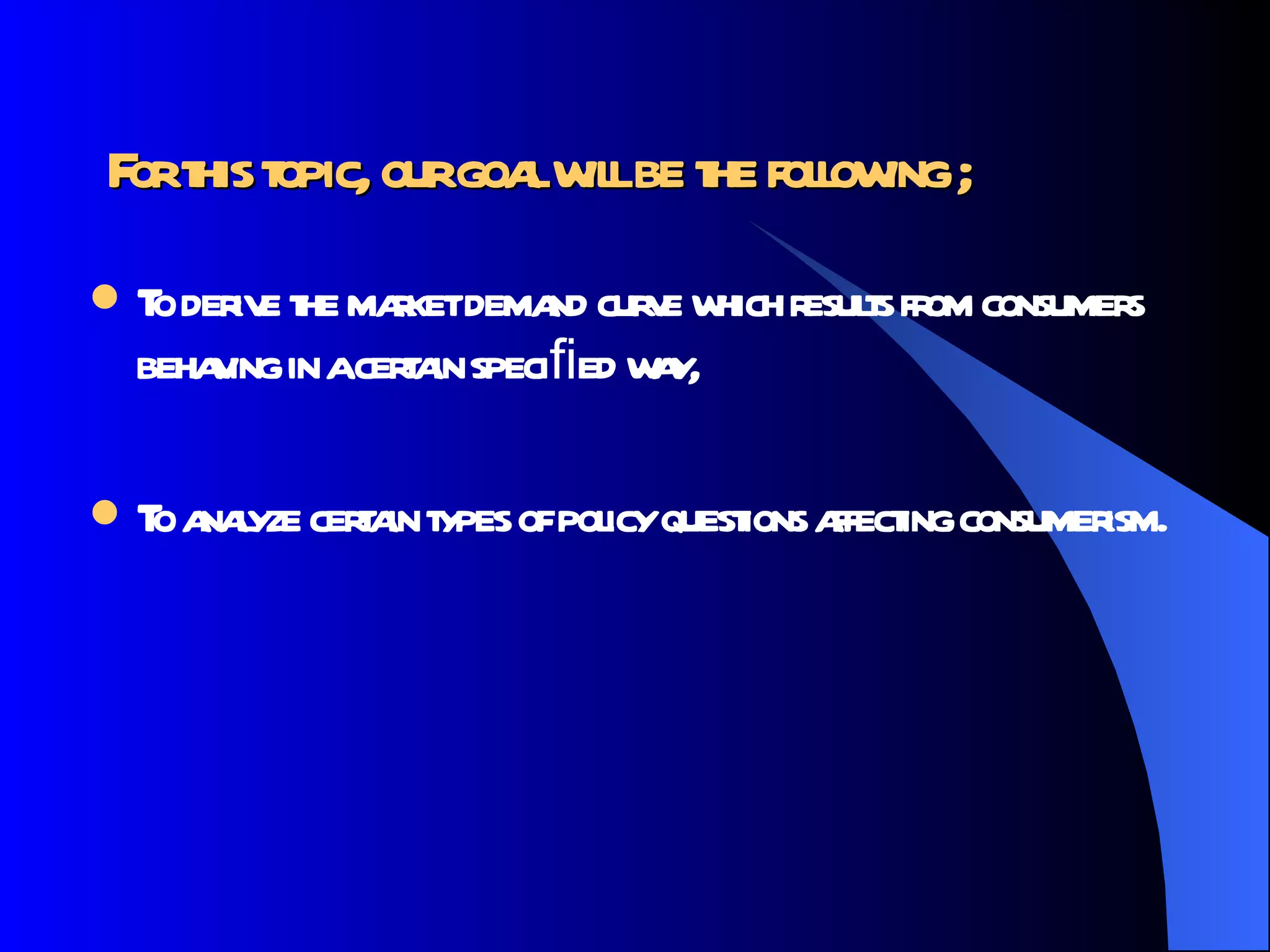 For this topic, our goal will be the following ; To derive the market demand curve which results from consumers behaving in a certain speciﬁed way, To analyze certain types of policy questions affecting consumerism. 