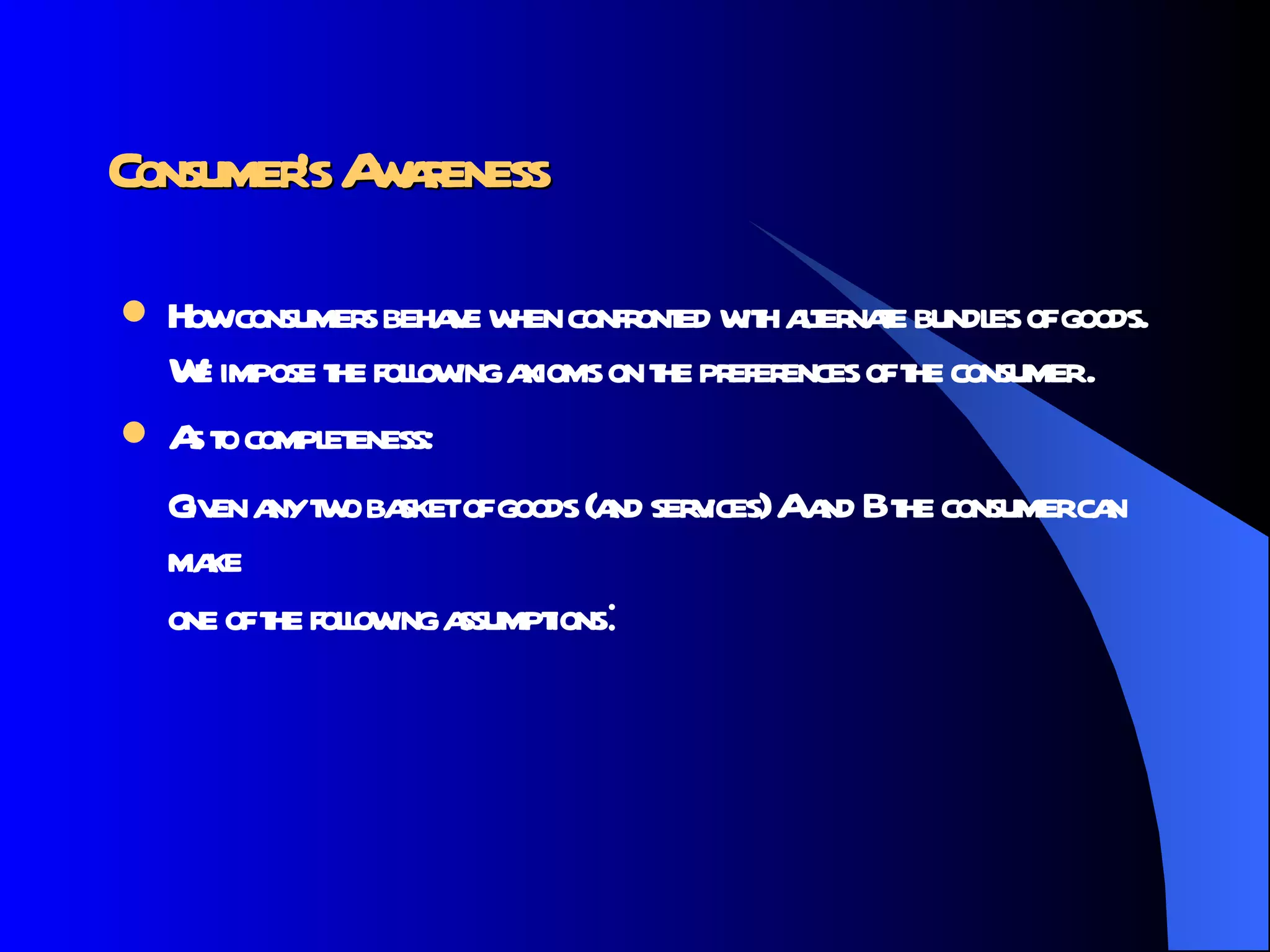 Consumer’s Awareness How consumers behave when confronted with alternate bundles of goods. We impose the following axioms on the preferences of the consumer . As to completeness: Given any two basket of goods (and services) A and B the consumer can make one of the following assumptions :  