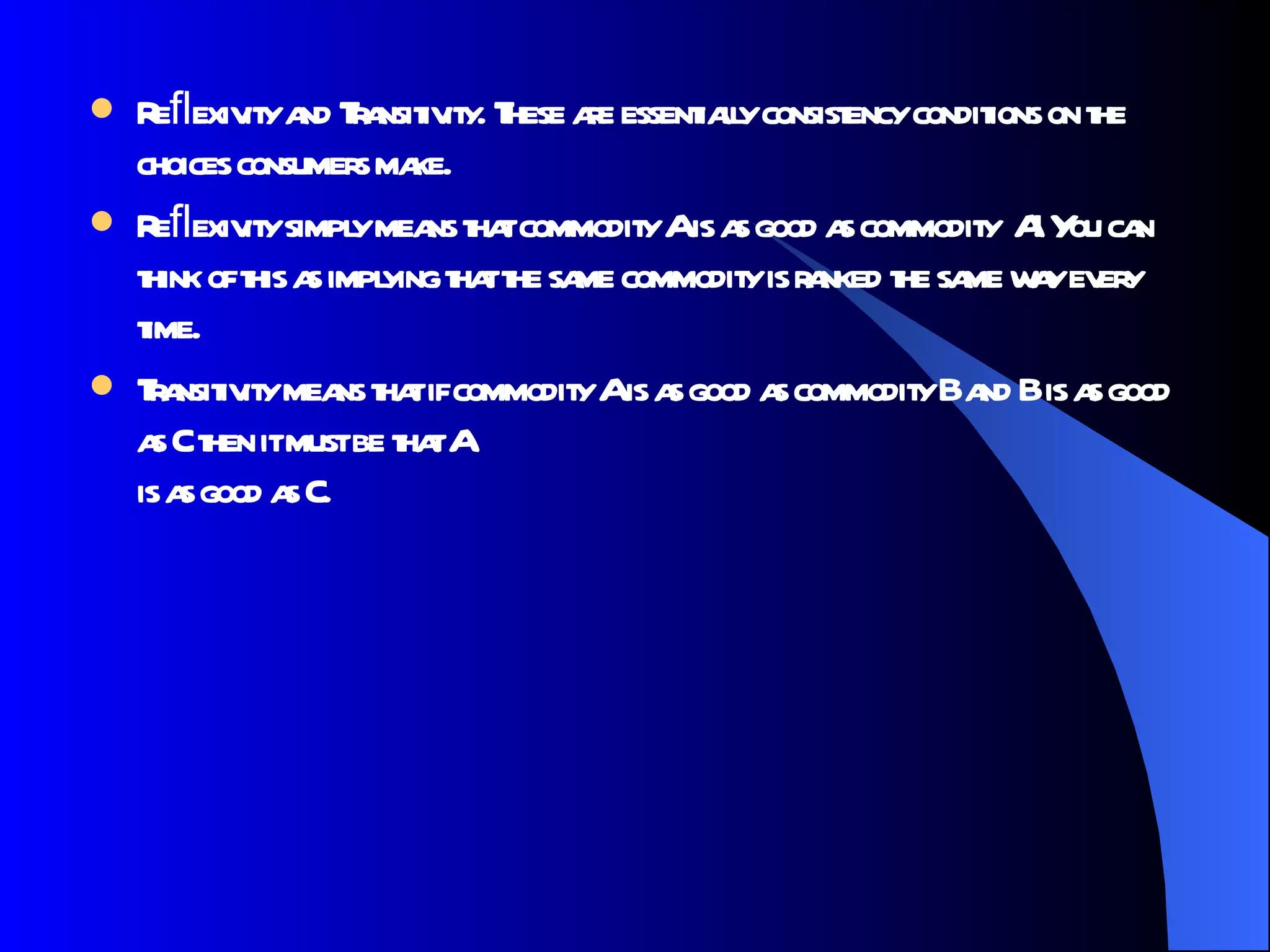 Reﬂexivity and Transitivity. These are essentially consistency conditions on the choices consumers make.  Reﬂexivity simply means that commodity A is as good as commodity  A! You can think of this as implying that the same commodity is ranked the same way every time.  Transitivity means that if commodity A is as good as commodity B and B is as good as C then it must be that A is as good as C.  