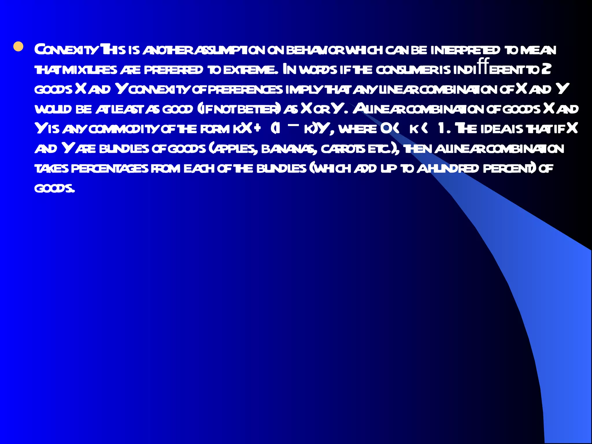 Convexity This is another assumption on behavior which can be interpreted to mean that mixtures are preferred to extreme. In words if the consumer is indiﬀerent to 2 goods X and Y convexity of preferences imply that any linear combination of X and Y would be at least as good (if not better) as X or Y . A linear combination of goods X and Y is any commodity of the form kX + (1 − k)Y , where 0 < k < 1. The idea is that if X and Y are bundles of goods (apples, bananas, carrots etc.), then a linear combination takes percentages from each of the bundles (which add up to a hundred percent) of goods.  