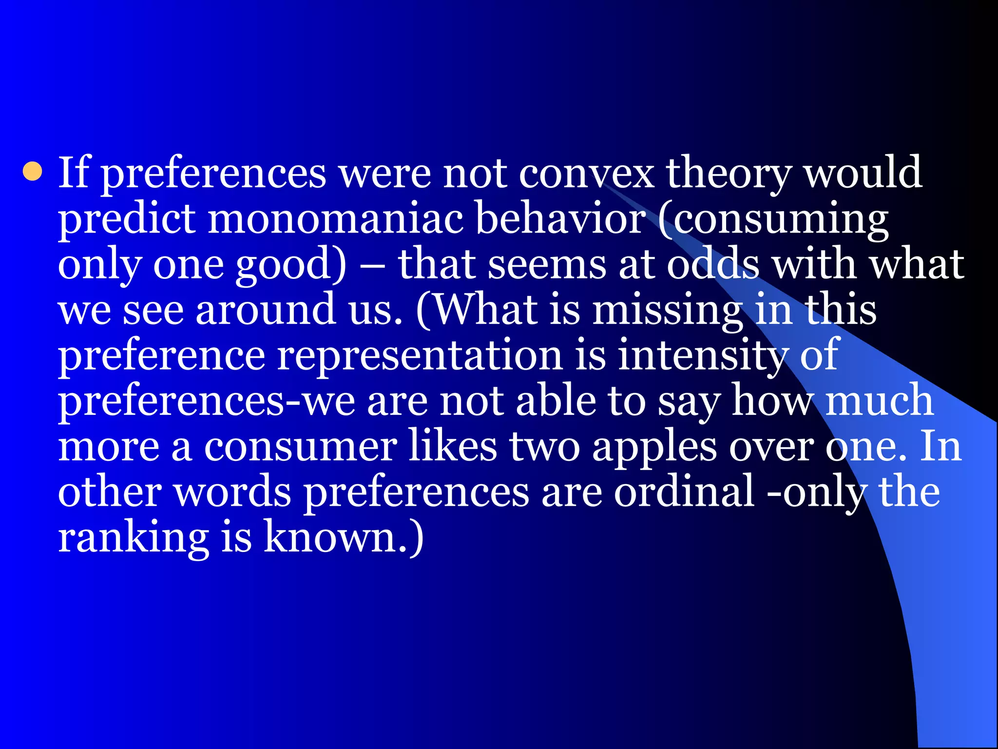 If preferences were not convex theory would predict monomaniac behavior (consuming only one good) – that seems at odds with what we see around us. (What is missing in this preference representation is intensity of preferences-we are not able to say how much more a consumer likes two apples over one. In other words preferences are ordinal -only the ranking is known.)  