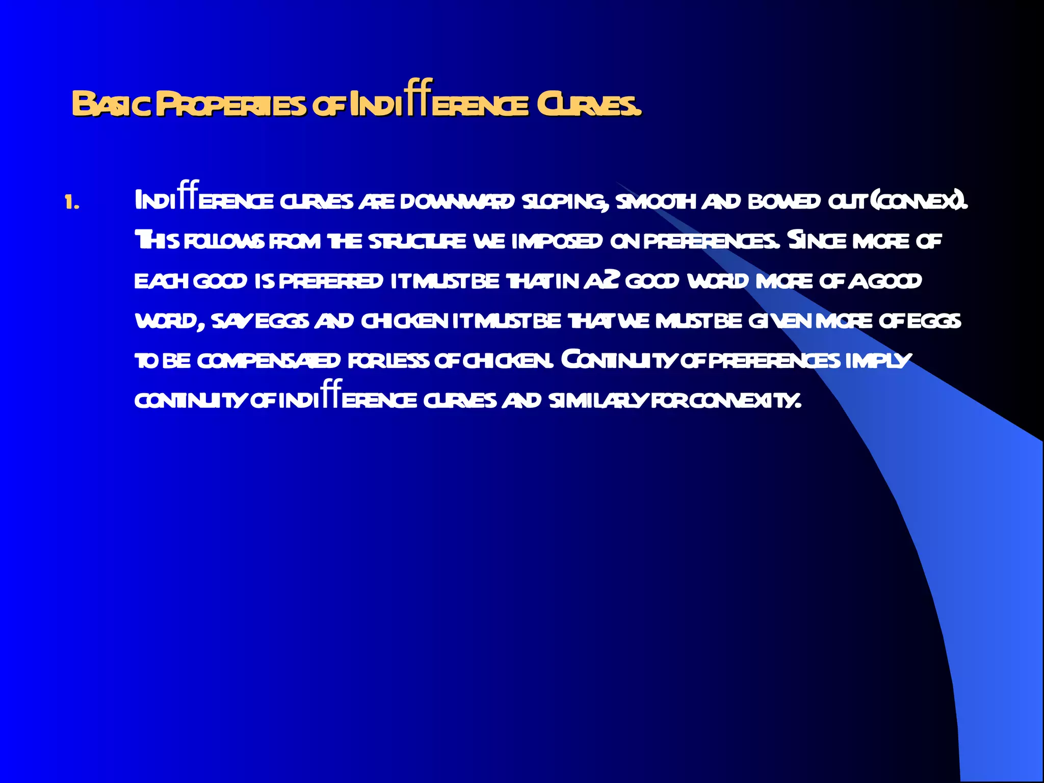 Basic Properties of Indiﬀerence Curves.   Indiﬀerence curves are downward sloping, smooth and bowed out (convex). This follows from the structure we imposed on preferences. Since more of each good is preferred it must be that in a 2 good world more of a good world, say eggs and chicken it must be that we must be given more of eggs to be compensated for less of chicken. Continuity of preferences imply continuity of indiﬀerence curves and similarly for convexity.  