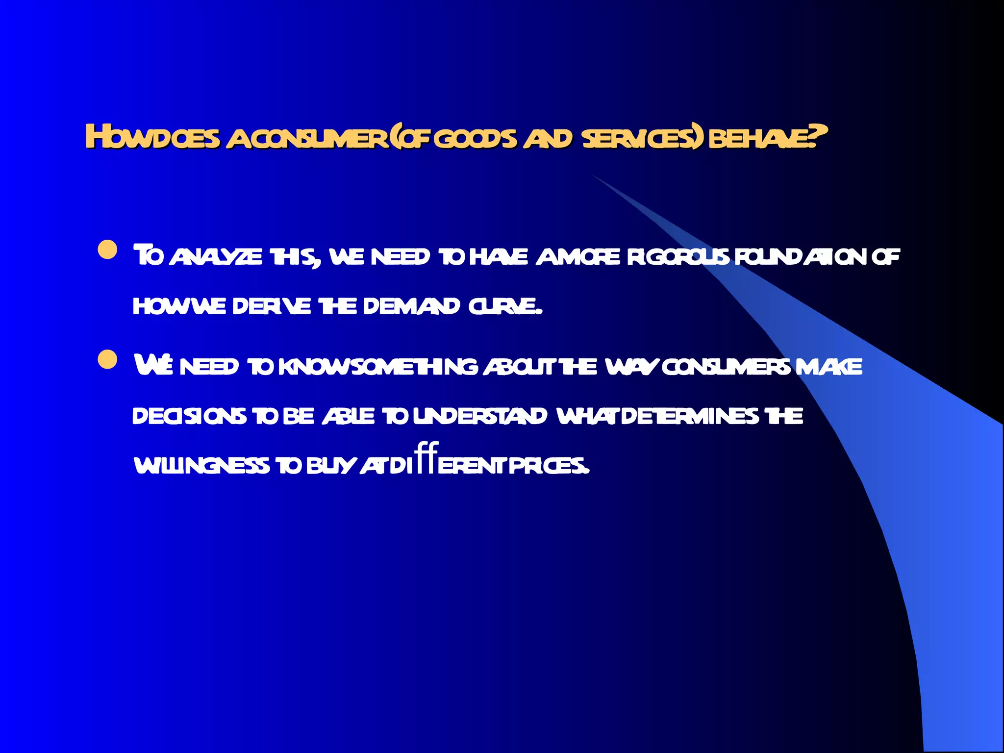 How does a consumer (of goods and services) behave?   To analyze this, we need to have a more rigorous foundation of how we derive the demand curve.  We need to know something about the way consumers make decisions to be able to understand what determines the willingness to buy at diﬀerent prices.  