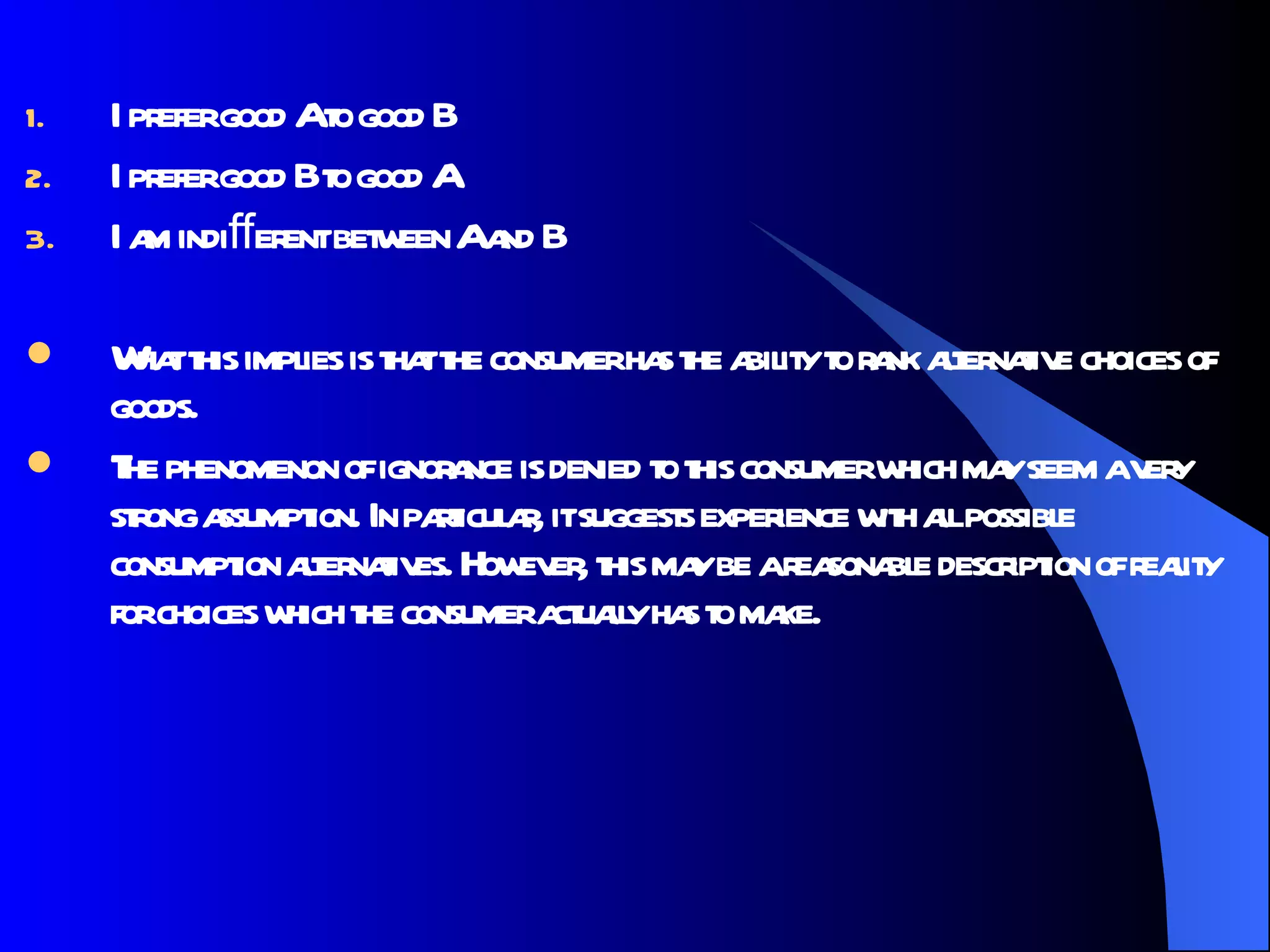 I prefer good A to good B  I prefer good B to good A  I am indiﬀerent between A and B  What this implies is that the consumer has the ability to rank alternative choices of goods. The phenomenon of ignorance is denied to this consumer which may seem a very strong assumption. In particular, it suggests experience with all possible consumption alternatives. However, this may be a reasonable description of reality for choices which the consumer actually has to make. 