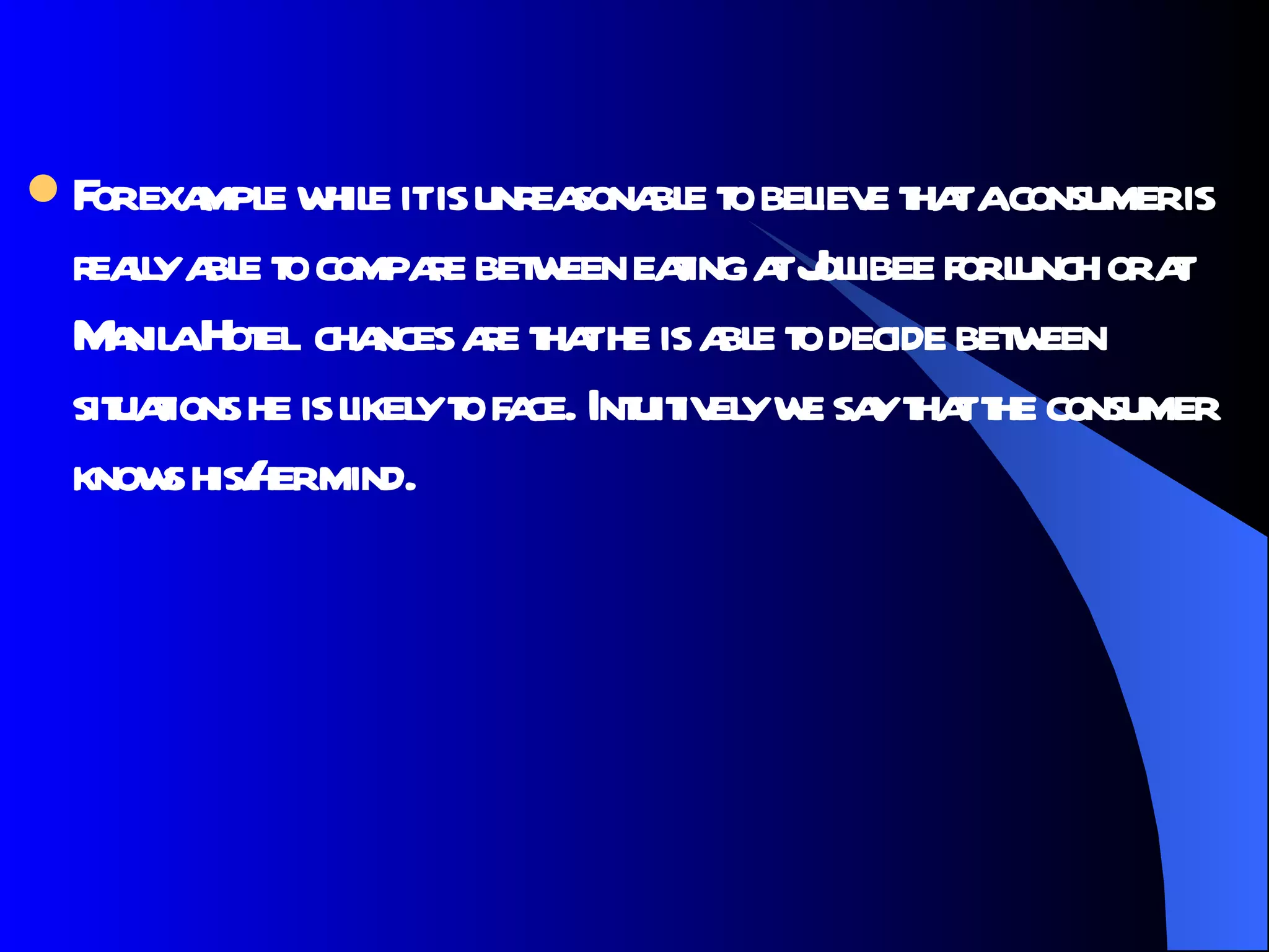 For example while it is unreasonable to believe that a consumer is really able to compare between eating at Jollibee for lunch or at Manila Hotel  chances are that he is able to decide between situations he is likely to face. Intuitively we say that the consumer knows his/her mind.  