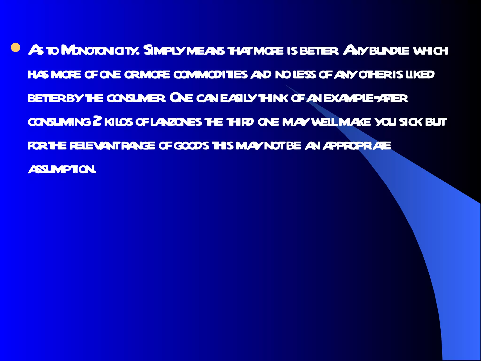 As to Monotonicity. Simply means that more is better. Any bundle which has more of one or more commodities and no less of any other is liked better by the consumer. One can easily think of an example-after consuming 2 kilos of lanzones the third one may well make you sick but for the relevant range of goods this may not be an appropriate assumption.  