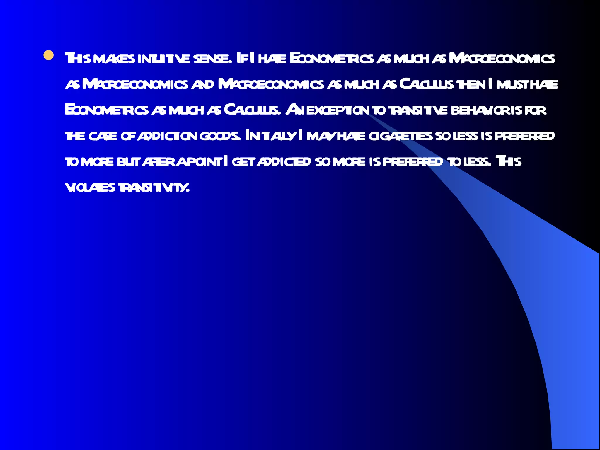This makes intuitive sense. If I hate Econometrics as much as Macroeconomics as Macroeconomics and Macroeconomics as much as Calculus then I must hate Econometrics as much as Calculus. An exception to transitive behavior is for the case of addiction goods. Initially I may hate cigarettes so less is preferred to more but after a point I get addicted so more is preferred to less. This violates transitivity. 
