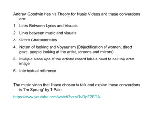 Andrew Goodwin has his Theory for Music Videos and these conventions
are:
1. Links Between Lyrics and Visuals
2. Links between music and visuals
3. Genre Characteristics
4. Notion of looking and Voyeurism (Objectification of women, direct
gaze, people looking at the artist, screens and mirrors)
5. Multiple close ups of the artists/ record labels need to sell the artist
image
6. Intertextual reference
The music video that I have chosen to talk and explain these conventions
is ‘I’m Sprung’ by T-Pain
https://www.youtube.com/watch?v=rxRvDpF2FDA

 