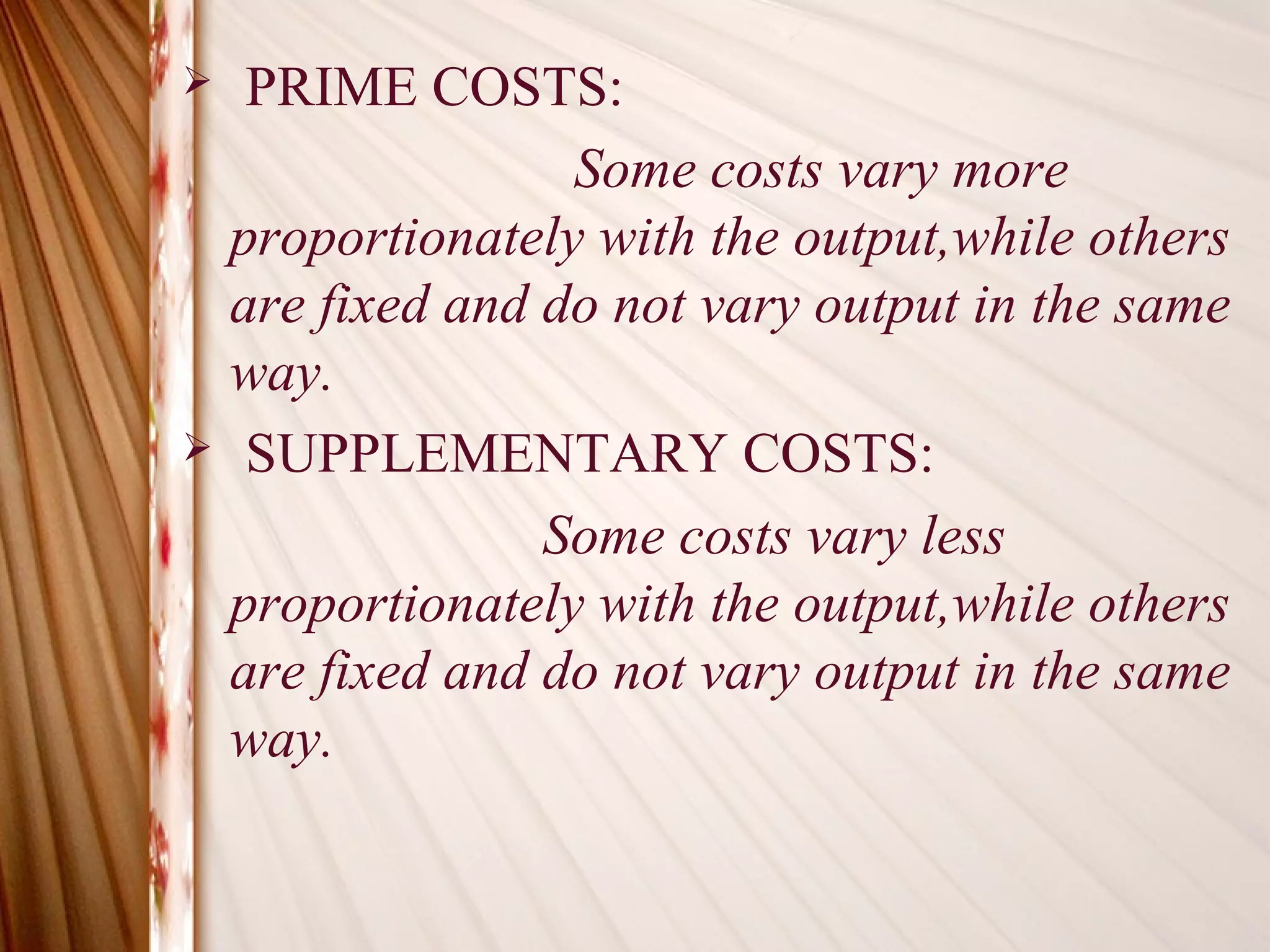   PRIME COSTS:
                 Some costs vary more
  proportionately with the output,while others
  are fixed and do not vary output in the same
  way.
 SUPPLEMENTARY COSTS:

                Some costs vary less
  proportionately with the output,while others
  are fixed and do not vary output in the same
  way.
 