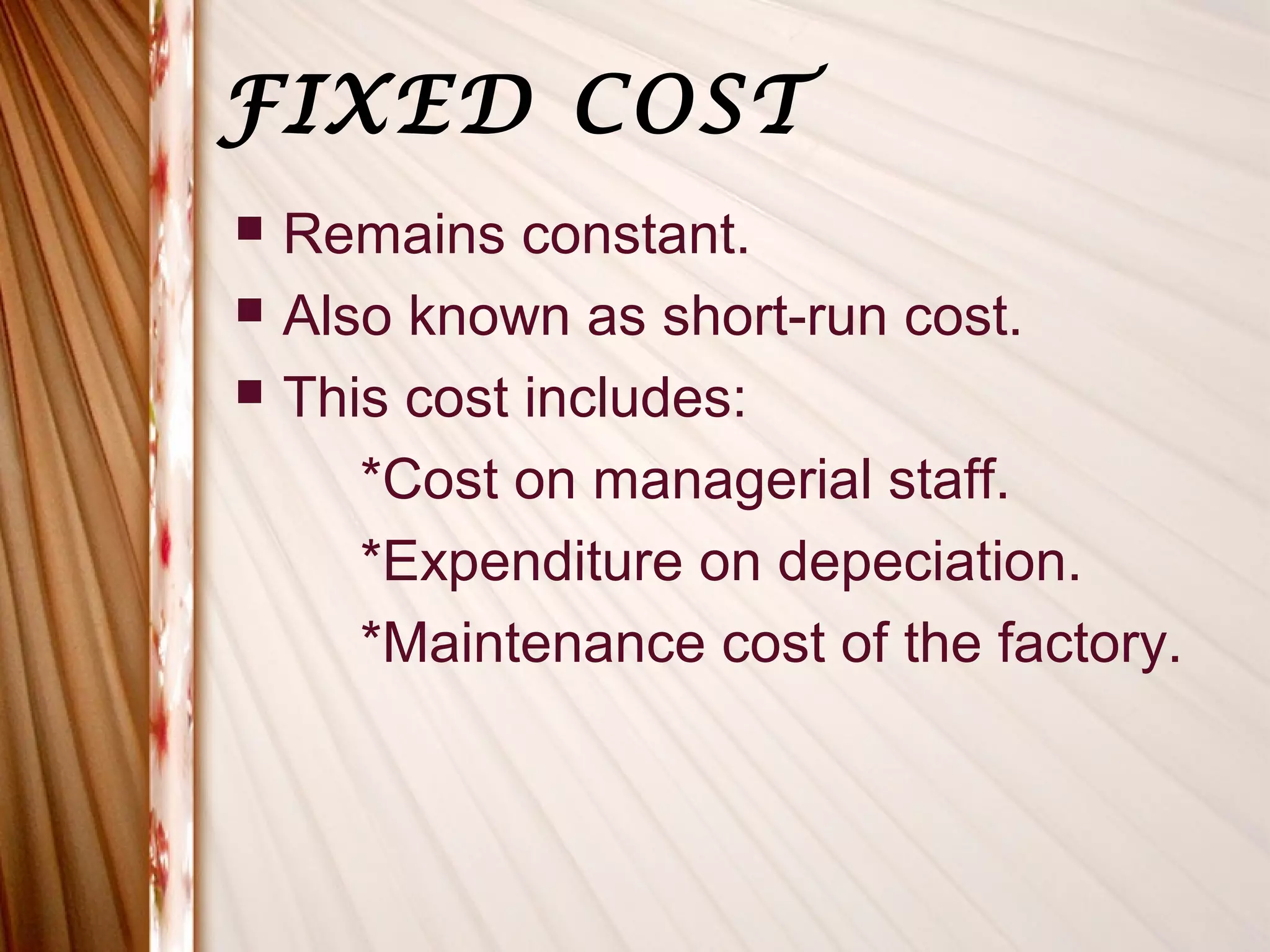 FIXED COST
   Remains constant.
   Also known as short-run cost.
   This cost includes:
       *Cost on managerial staff.
       *Expenditure on depeciation.
       *Maintenance cost of the factory.
 
