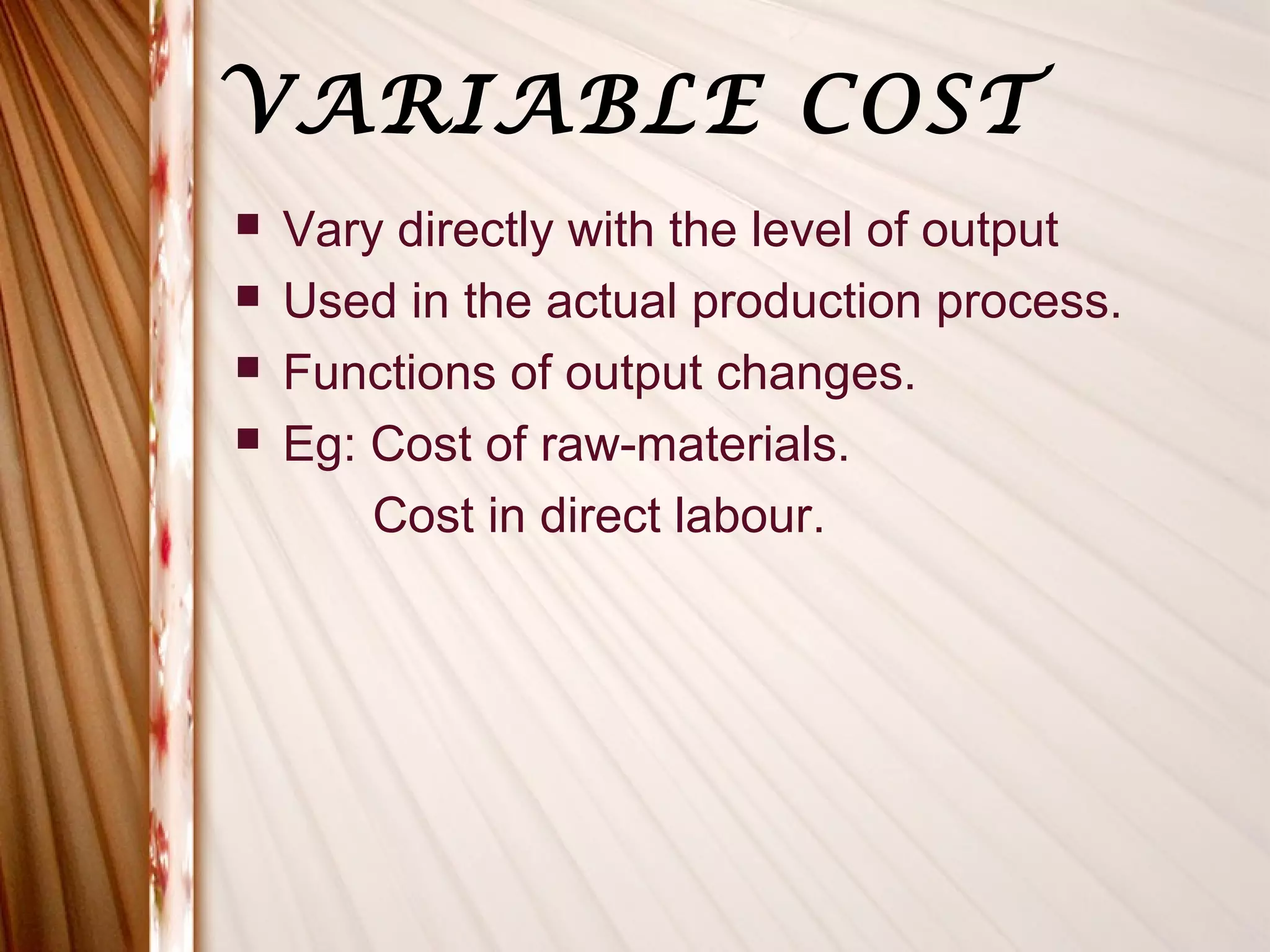VARIABLE COST
   Vary directly with the level of output
   Used in the actual production process.
   Functions of output changes.
   Eg: Cost of raw-materials.
        Cost in direct labour.
 
