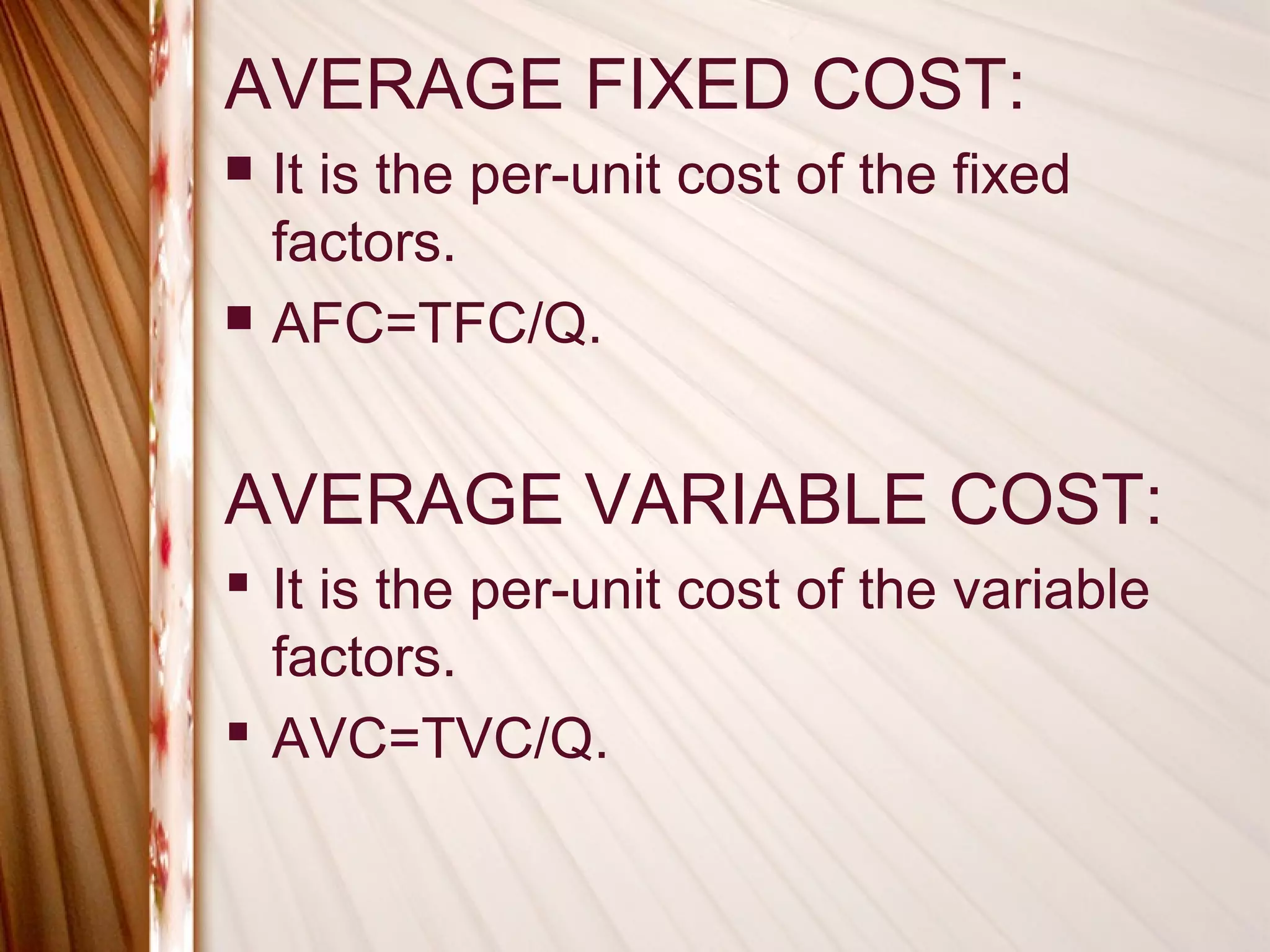 AVERAGE FIXED COST:
   It is the per-unit cost of the fixed
    factors.
   AFC=TFC/Q.


AVERAGE VARIABLE COST:
 It is the per-unit cost of the variable
  factors.
 AVC=TVC/Q.
 