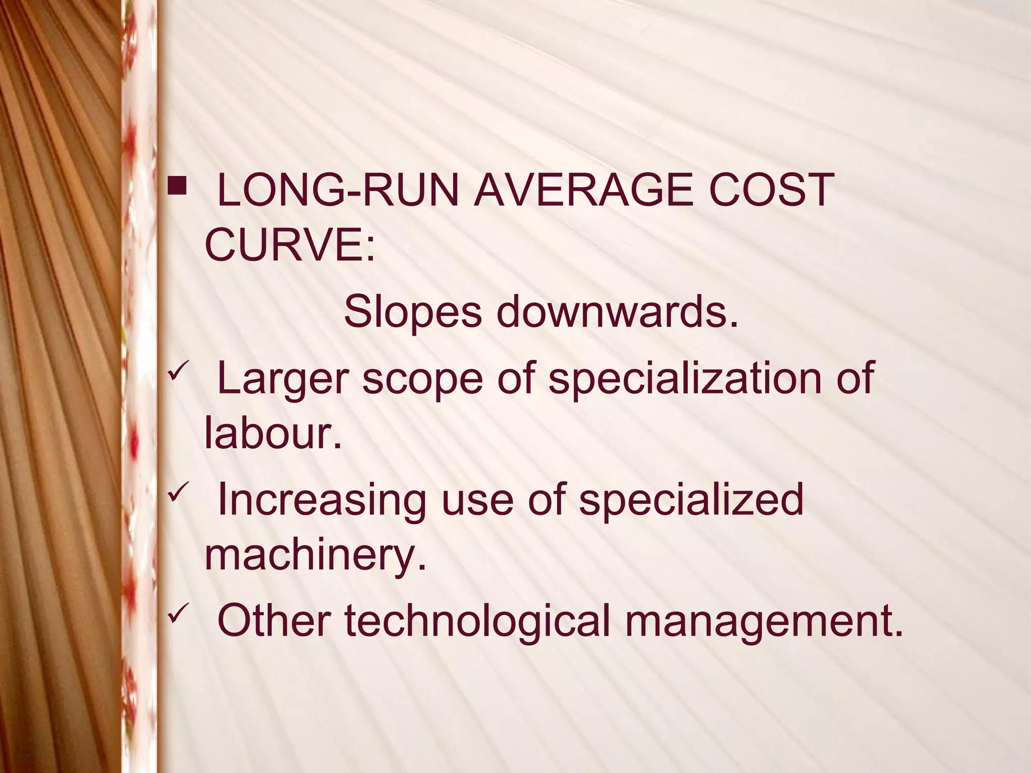  LONG-RUN AVERAGE COST
 CURVE:
        Slopes downwards.
 Larger scope of specialization of
 labour.
 Increasing use of specialized
 machinery.
 Other technological management.
 