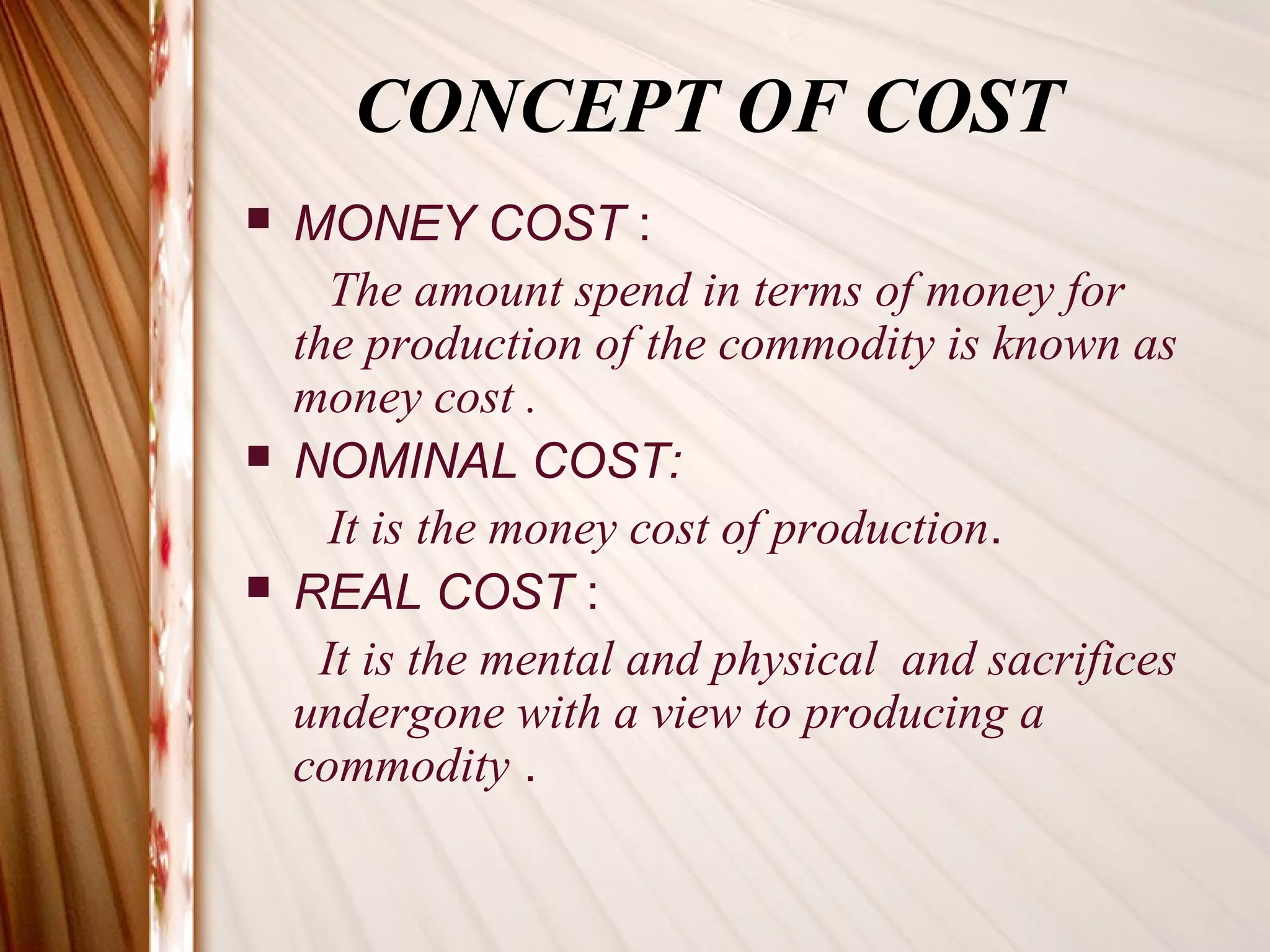 CONCEPT OF COST
   MONEY COST :
      The amount spend in terms of money for
    the production of the commodity is known as
    money cost .
   NOMINAL COST:
      It is the money cost of production.
   REAL COST :
     It is the mental and physical and sacrifices
    undergone with a view to producing a
    commodity .
 