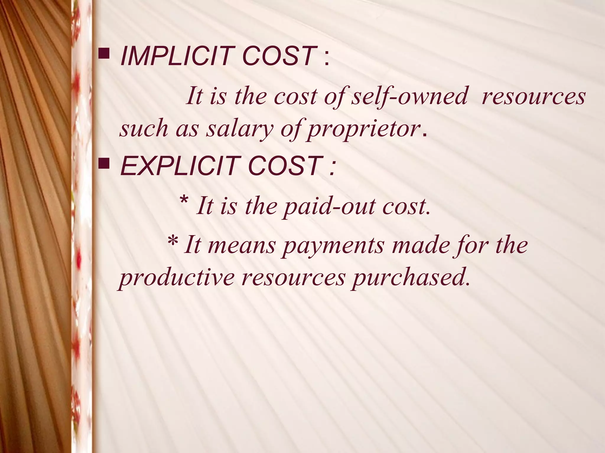    IMPLICIT COST :
          It is the cost of self-owned resources
    such as salary of proprietor.
   EXPLICIT COST :
         * It is the paid-out cost.
        * It means payments made for the
    productive resources purchased.
 