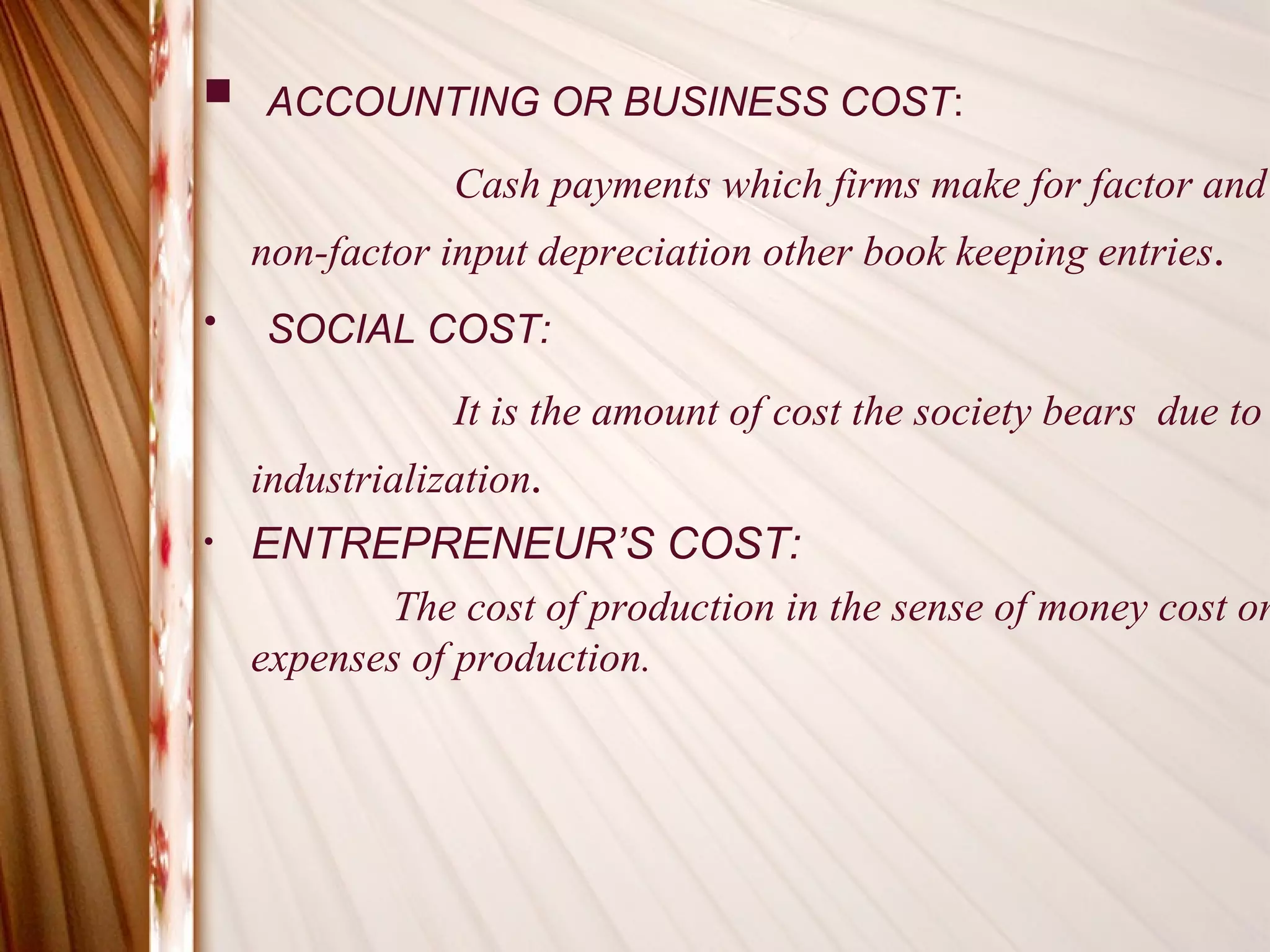  ACCOUNTING OR BUSINESS COST:

                Cash payments which firms make for factor and
    non-factor input depreciation other book keeping entries.
•   SOCIAL COST:

                It is the amount of cost the society bears due to
    industrialization.
•   ENTREPRENEUR’S COST:
           The cost of production in the sense of money cost or
    expenses of production.
 