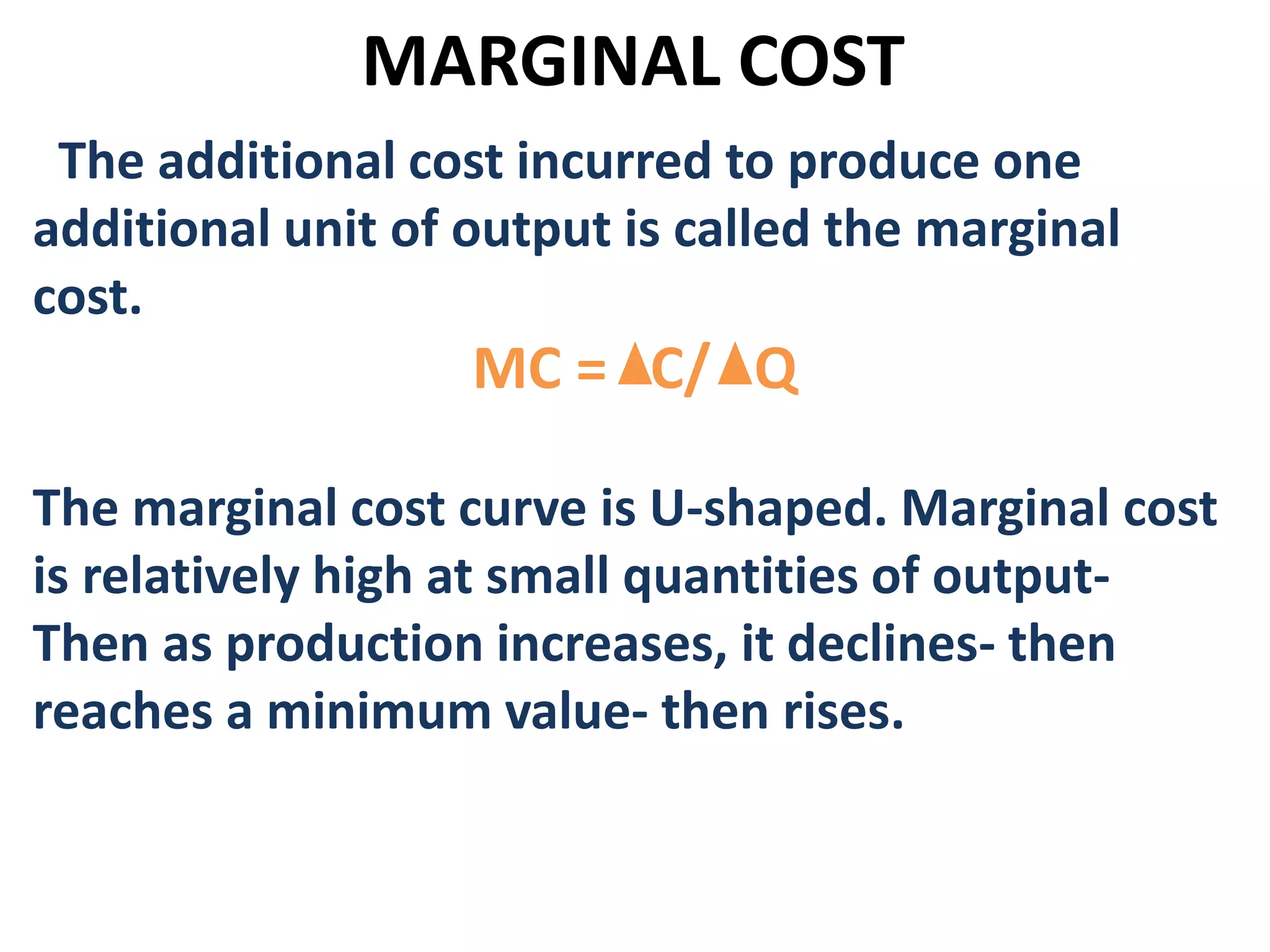 MARGINAL COST
The additional cost incurred to produce one
additional unit of output is called the marginal
cost.
MC = C/ Q
The marginal cost curve is U-shaped. Marginal cost
is relatively high at small quantities of output-
Then as production increases, it declines- then
reaches a minimum value- then rises.