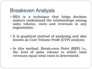 Breakeven Analysis
 BEA is a technique that helps decision
makers understand the relationships among
sales volume, costs and revenues in any
organization.
 It is graphical method of analyzing and also
known as Cost Volume Profit (CVP) analysis.
 In this method, Break-even Point (BEP) i.e.
the level of sales volume to which total
revenues equal total costs is determined.
 