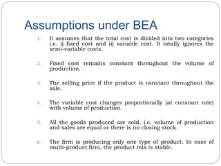 Assumptions under BEA
1. It assumes that the total cost is divided into two categories
i.e. i) fixed cost and ii) variable cost. It totally ignores the
semi-variable costs.
2. Fixed cost remains constant throughout the volume of
production.
3. The selling price if the product is constant throughout the
sale.
4. The variable cost changes proportionally (at constant rate)
with volume of production.
5. All the goods produced are sold, i.e. volume of production
and sales are equal or there is no closing stock.
6. The firm is producing only one type of product. In case of
multi-product firm, the product mix is stable.
 