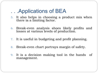 . . .Applications of BEA
5. It also helps in choosing a product mix when
there ia a limiting factor.
6. Break-even analysis shoes likely profits and
losses at various levels of production.
7. It is useful in budgeting and profit planning.
8. Break-even chart portrays margin of safety.
9. It is a decision making tool in the hands of
management.
 