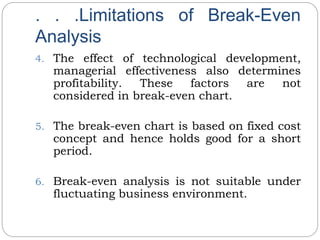 . . .Limitations of Break-Even
Analysis
4. The effect of technological development,
managerial effectiveness also determines
profitability. These factors are not
considered in break-even chart.
5. The break-even chart is based on fixed cost
concept and hence holds good for a short
period.
6. Break-even analysis is not suitable under
fluctuating business environment.
 